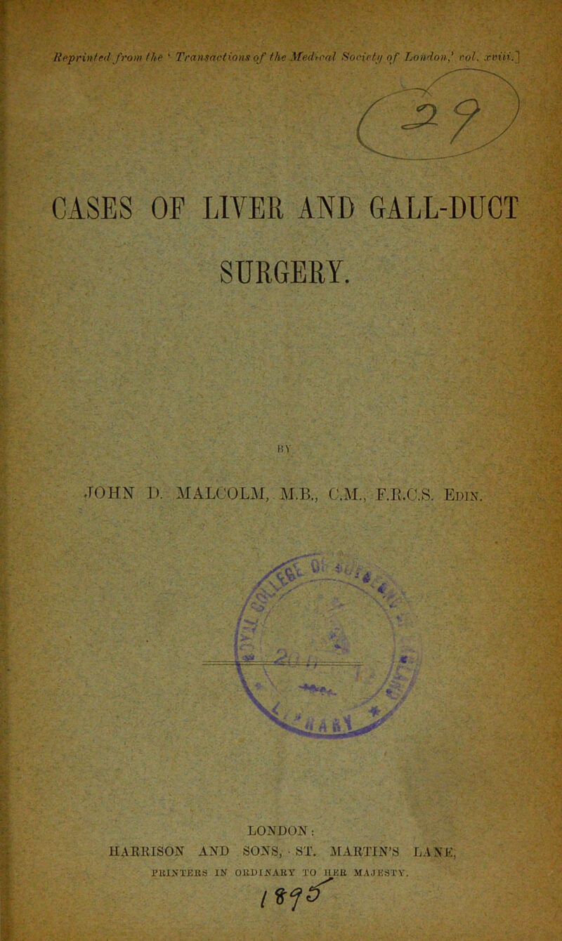 CASES OF LIVER AND GALL-DUCT SURGERY. BY JOHN I). MALCOLM, M.B., GUI., F.E.C.S. Edin. LONDON: HARRISON AND SONS, • ST. MARTIN’S LA N K; PUINTEIIS IN OllDINAEY TO HUE MAJESTY. I*?*'