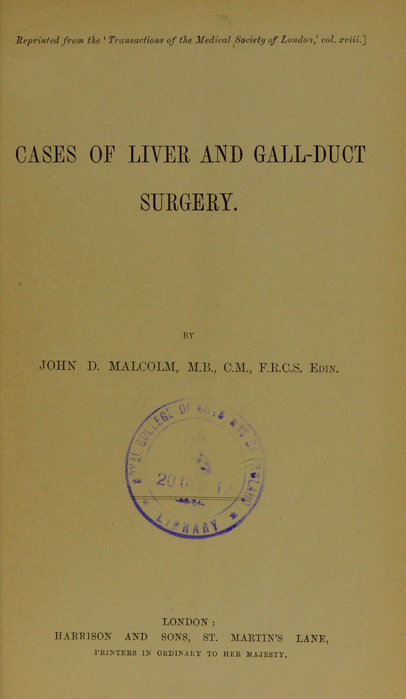 CASES OF LIVER AND GALL-DUCT SURGERY. BY JOHN D. MALCOLM, M.B., O.M., F.RC.S. Edin. LONDON : HARRISON AND SONS, ST. MARTIN’S LANE, fEiNTEBS IN OKDINAKY TO HEE MAJESTY.