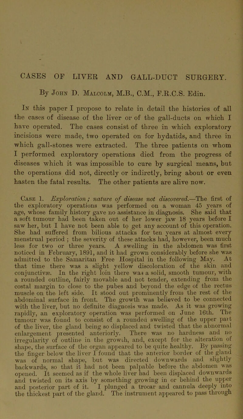 CASES OF LIVER AND GALL-DUCT SURGERY. By John D. Malcolm, M.B., C.M., F.R.C.S. Edin. In this paper I propose to relate in detail the histories of all the cases of disease of the liver or of the gall-ducts on which I have operated. The cases consist of three in which exploratory incisions were made, two operated on for hydatids, and three in which gall-stones were extracted. The three patients on whom I performed exploratory operations died from the progress of diseases which it was impossible to cure by surgical means, but the operations did not, directly or indirctly, bring about or even hasten the fatal results. The other patients are alive now. Case 1. Exploration; nature of disease not discovered.—The first of the exploratory operations was performed on a woman 45 years of age, whose family history gave no assistance in diagnosis. She said that a soft tumour had been taken out of her lower jaw 18 years before I saw her, but I have not been able to get any account of this operation. She had suffered from bilious attacks for ten years at almost every menstrual period ; the severity of these attacks had, however, been much less for two or three years. A swelling in the abdomen was first noticed in February, 1891, and it had grown considerably before she was admitted to the Samaritan Free Hospital in the following May. At that time there was a slight yellow discoloration of the skin and conjunctivse. In the right loin there was a solid, smooth tumour, with a rounded outliue, fairly movable and not tender, extending from the costal margin to close to the pubes and beyond the edge of the rectus muscle on the left side. It stood out prominently from the rest of the abdominal surface in front. The growth was believed to be connected with the liver, but no definite diagnosis was made. As it was growing rapidly, an exploratory operation was performed on June 16th. The tumour was found to consist of a rounded swelling of the upper pait of the liver, the gland being so displaced and twisted that the abnormal enlargement presented anteriorly. There was no hardness and no irregularity of outline in the growih, and, except for the alteration of shape, the surface of the organ appeared to be quite healthy. By passing the finger below the liver I found that the anterior border of the gland was of normal shape, but was directed downwards and slightly backwards, so that it had not been palpable before the abdomen was opened. It seemed as if the whole liver had been displaced downwards and twisted on its axis by something growing in or behind the upper and posterior part of it. I plunged a trocar and cannula deeply into the thickest part of the gland. The instrument appeared to pass through