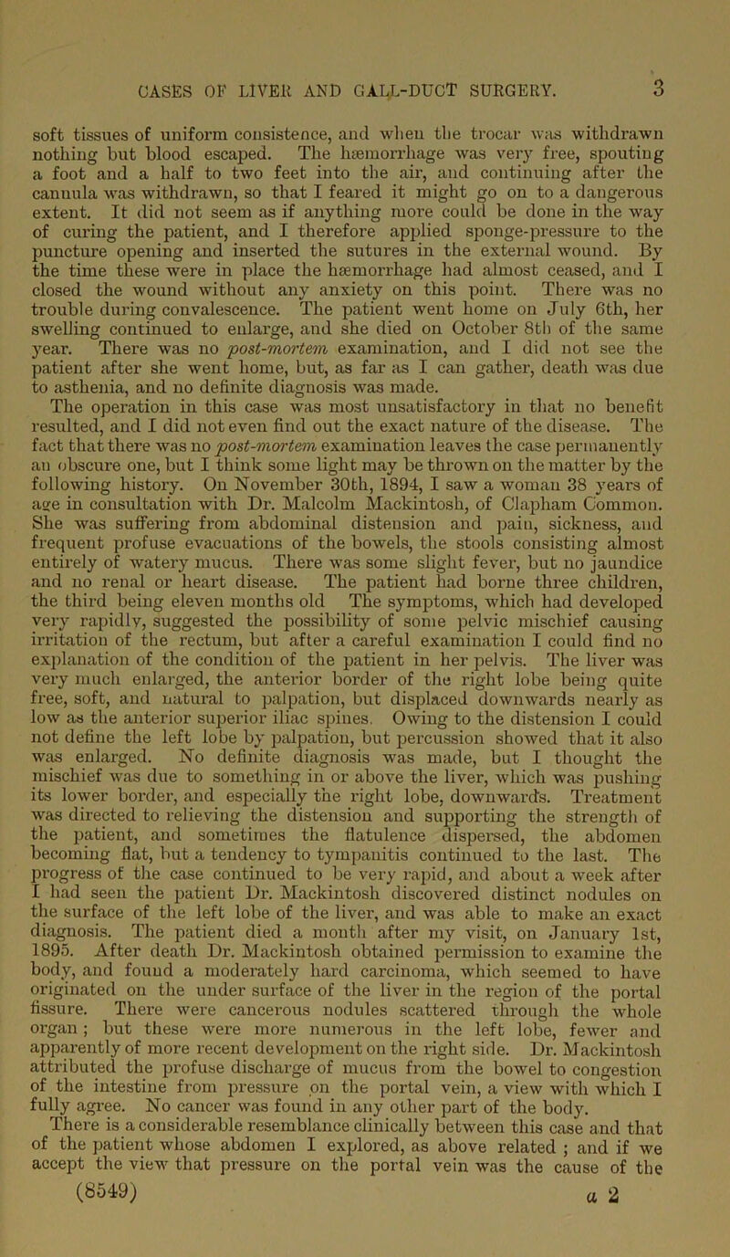 soft tissues of uniform consistence, and when the trocar was withdrawn nothing but blood escaped. The haemorrhage was very free, spouting a foot and a half to two feet into the air, and continuing after the cannula was withdrawn, so that I feared it might go on to a dangerous extent. It did not seem as if anything more could be done in the way of curing the patient, and I therefore applied sponge-pressure to the puncture opening and inserted the sutures in the external wound. By the time these were in place the haemorrhage had almost ceased, and I closed the wound without any anxiety on this point. There was no trouble during convalescence. The patient went home on July 6th, her swelling continued to enlarge, and she died on October 8th of the same year. There was no post-mortem examination, and I did not see the patient after she went home, but, as far as I can gather, death was due to asthenia, and no definite diagnosis was made. The operation in this case was most unsatisfactory in that no benefit resulted, and I did not even find out the exact nature of the disease. The fact that there was no post-moi’tem examination leaves the case permanently an obscure one, but I think some light may be thrown on the matter by the following history. On November 30th, 1894, I saw a woman 38 years of acre in consultation with Dr. Malcolm Mackintosh, of Clapham Common. She was suffering from abdominal distension and pain, sickness, and frequent profuse evacuations of the bowels, the stools consisting almost entirely of watery mucus. There was some slight fever, but no jaundice and no renal or heart disease. The patient had borne three children, the third being eleven months old The symptoms, which had developed very rapidly, suggested the possibility of some pelvic mischief causing irritation of the rectum, but after a careful examination I could find no explanation of the condition of the patient in her pelvis. The liver was very much enlarged, the anterior border of the right lobe being quite free, soft, and natural to palpation, but displaced downwards nearly as low as the anterior superior iliac spines. Owing to the distension I could not define the left lobe by palpation, but percussion showed that it also was enlarged. No definite diagnosis was made, but I thought the mischief was due to something in or above the liver, which was pushing its lower border, and especially the right lobe, downwards. Treatment was directed to relieving the distension and supporting the strength of the patient, and sometimes the flatulence dispersed, the abdomen becoming flat, but a tendency to tympanitis continued to the last. The progress of the case continued to be very rapid, and about a week after I had seen the patient Dr. Mackintosh discovered distinct nodules on the surface of the left lobe of the liver, and was able to make an exact diagnosis. The patient died a month after my visit, on January 1st, 1895. After death Dr. Mackintosh obtained permission to examine the body, and found a moderately hard carcinoma, which seemed to have originated on the under surface of the liver in the region of the portal fissure. There were cancerous nodules scattered through the whole organ; but these were more numerous in the left lobe, fewer and apparently of more recent development on the right side. Dr. Mackintosh attributed the profuse discharge of mucus from the bowel to congestion of the intestine from pressure on the portal vein, a view with which I fully agree. No cancer was found in any other part of the body. There is a considerable resemblance clinically between this case and that of the patient whose abdomen I explored, as above related ; and if we accept the view that pressure on the portal vein was the cause of the