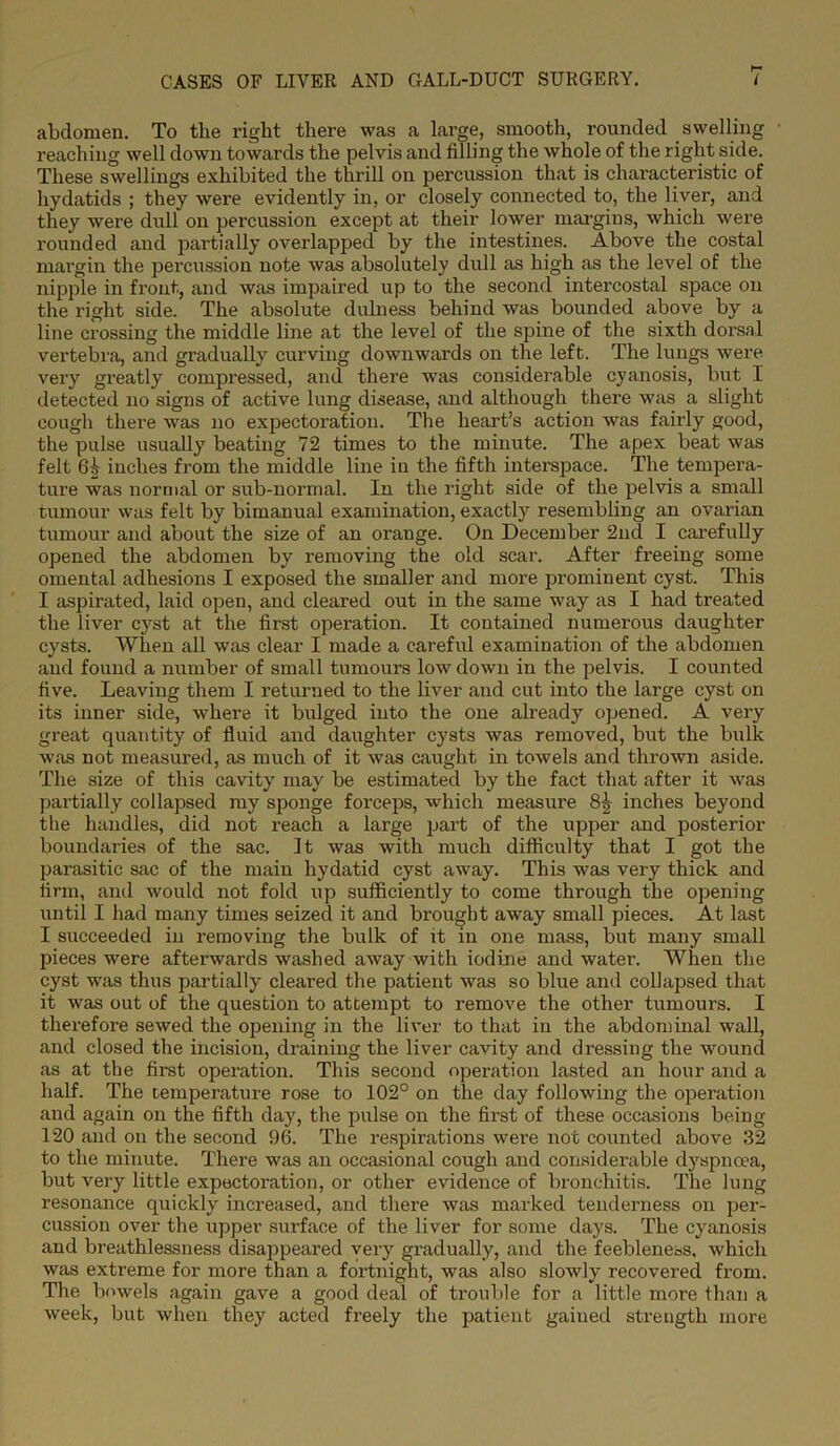abdomen. To the right there was a large, smooth, rounded swelling reaching well down towards the pelvis and filling the whole of the right side. These swellings exhibited the thrill on percussion that is characteristic of hydatids ; they were evidently in, or closely connected to, the liver, and they were dull on percussion except at their lower margins, which were rounded and partially overlapped by the intestines. Above the costal margin the percussion note was absolutely dull as high as the level of the nipple in front, and was impaired up to the second intercostal space on the right side. The absolute dulness behind was bounded above by a line crossing the middle line at the level of the spine of the sixth dorsal vertebra, and gradually curving downwards on the left. The lungs were very greatly compressed, and there was considerable cyanosis, but I detected no signs of active lung disease, and although there was a slight cough there was no expectoration. The heart’s action was fairly good, the pulse usually beating 72 times to the minute. The apex beat was felt 61; inches from the middle line in the fifth interspace. The tempera- ture was normal or sub-normal. In the right side of the pelvis a small tumour was felt by bimanual examination, exactly resembling an ovarian tumour and about the size of an orange. On December 2nd I carefully opened the abdomen by removing the old scar. After freeing some omental adhesions I exposed the smaller and more prominent cyst. This I aspirated, laid open, and cleared out in the same way as I had treated the liver cyst at the first operation. It contained numerous daughter cysts. When all was clear I made a careful examination of the abdomen and found a number of small tumours low down in the pelvis. I counted five. Leaving them I returned to the liver and cut into the large cyst on its inner side, where it bulged into the one already opened. A very great quantity of fluid and daughter cysts was removed, but the bulk was not measured, as much of it was caught in towels and thrown aside. The size of this cavity may be estimated by the fact that after it was partially collapsed my sponge forceps, which measure 8-j inches beyond the handles, did not reach a large part of the upper and posterior boundaries of the sac. It was with much difficulty that I got the parasitic sac of the main hydatid cyst away. This was very thick and firm, and would not fold up sufficiently to come through the opening until I had many times seized it and brought away small pieces. At last I succeeded in removing the bulk of it in one mass, but many small pieces were afterwards washed away with iodine and water. When the cyst was thus partially cleared the patient was so blue and collapsed that it was out of the question to attempt to remove the other tumours. I therefore sewed the opening in the liver to that in the abdominal wall, and closed the incision, draining the liver cavity and dressing the wound as at the first operation. This second operation lasted an hour and a half. The temperature rose to 102° on the day following the operation and again on the fifth day, the pulse on the first of these occasions being 120 and on the second 96. The respirations were not counted above 32 to the minute. There was an occasional cough and considerable dyspnoea, but very little expectoration, or other evidence of bronchitis. The lung resonance quickly increased, and there was marked tenderness on per- cussion over the upper surface of the liver for some days. The cyanosis and breathlessness disappeared very gradually, and the feebleness, which was extreme for more than a fortnight, was also slowly recovered from. The bowels again gave a good deal of trouble for a little more than a week, but when they acted freely the patient gained strength more