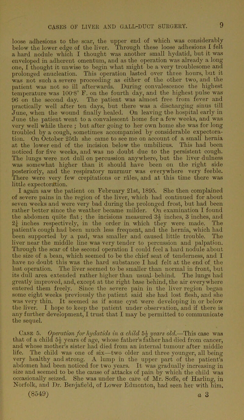 loose adhesions to the scar, the upper end of which was considerably below the lower edge of the liver. Through these loose adhesions I felt a hard nodule which I thought was another small hydatid, but it was enveloped in adherent omentum, and as the operation was already a long one, I thought it unwise to begin what might be a very troublesome and prolonged enucleation. This operation lasted over three hours, but it was not such a severe proceeding as either of the other two, and the patient was not so ill afterwards. During convalescence the highest temperature was 100'8° F. on the fourth day, and the highest pulse was 96 on the second day. The patient was almost free from fever and practically well after ten days, but there was a discharging sinus till June, when the wound finally healed. On leaving the hospital early in June the patient went to a convalescent home for a few weeks, and was very well while there ; but after going to her own home she was for long troubled by a cough, sometimes accompanied by considerable expectora- tion. On October 25th she came to see me on account of a small hernia at the lower end of the incision below the umbilicus. This had been noticed for five weeks, and was no doubt due to the persistent cough. The lungs were not dull on percussion anywhere, but the liver dulness was somewhat higher than it should have been on the right side posteriorly, and the respiratory murmur was everywhere very feeble. There were very few crepitations or rliles, and at this time there was little expectonttion. I again saw the patient on February 21st, 1895. She then complained of severe pains in the region of the liver, which had continued for about seven weeks and were very bad during the prolonged frost, but had been rather better since the weather became milder. On examination I found the abdomen quite flat; the incisions measured 3£ inches, 3 inches, and 2j inches respectively, in the order in whicli they were made. The patient’s cough had been much less frequent, and the hernia, which had been supported by a pad, was smaller and caused little trouble. The liver near the middle line was very tender to percussion and palpation. Through the scar of the second operation I could feel a hard nodule about the size of a bean, which seemed to be the chief seat of tenderness, and I have no doubt this was the hard substance I had felt at the end of the last operation. The liver seemed to be smaller than normal in front, but its dull area extended rather higher than usual behind. The lungs had greatly improved, and, except at the right base behind, the air everywhere entered them freely. Since the severe pain in the liver region began some eight weeks previously the patient said she had lost flesh, and she was very thin. It seemed as if some cyst were developing in or below the liver. I hope to keep the patient under observation, and if there is any further development, I trust that I may be permitted to communicate the sequel. Case 5. Operation for hydatids in a child years old.—This case was that of a child 5£ years of age, whose father’s father had died from cancer, and whose mother’s sister had died from an internal tumour after middle life. The child was one of six—two older and three younger, all being very healthy and strong. A lump in the upper part of the patient’s abdomen had been noticed for two years. It was gradually increasing in size and seemed to be the cause of attacks of pain by which the child was occasionally seized. She was under the care of Mr. Soffe, of Harliug, in Norfolk, and Dr. Benjafield, of Lower Edmonton, had seen her with him.