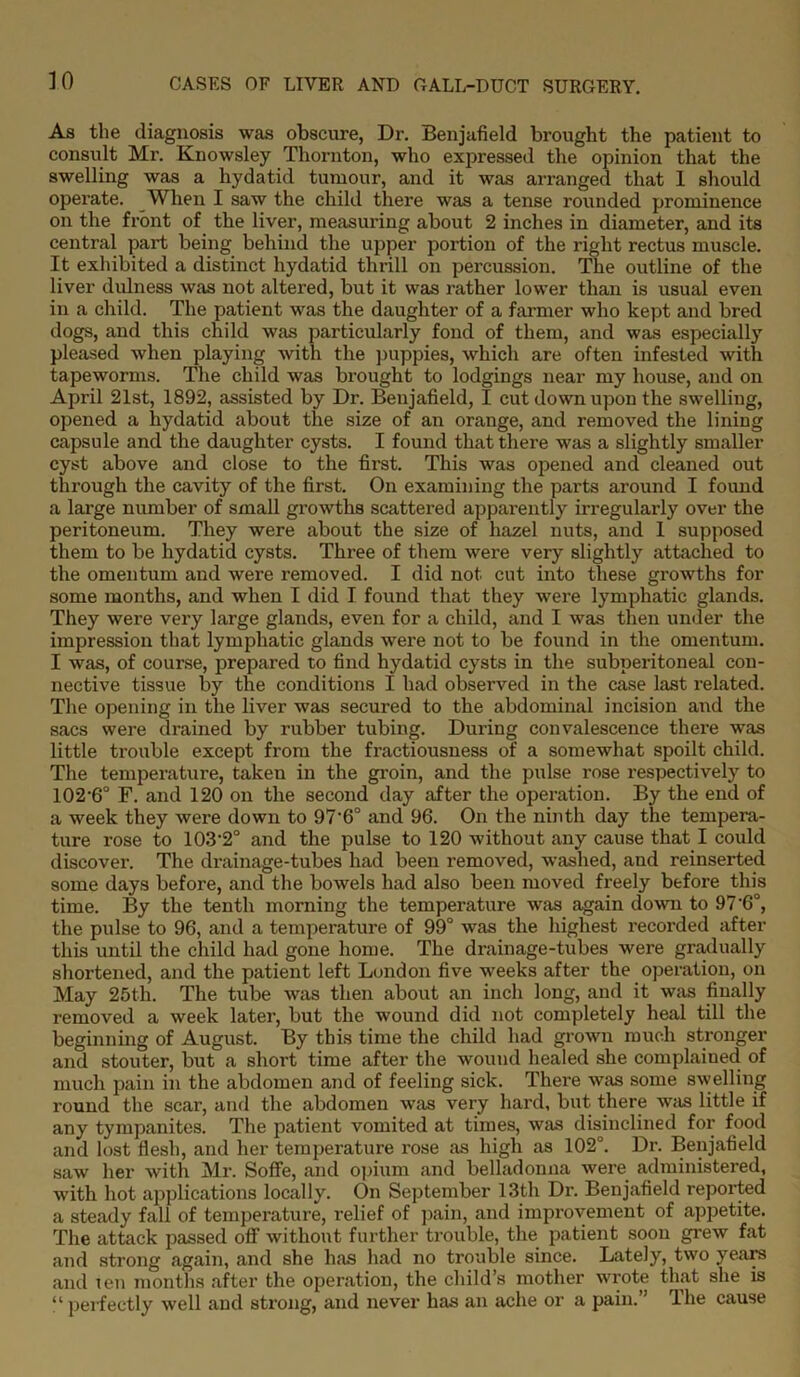 As the diagnosis was obscure, Dr. Benjafield brought the patient to consult Mr. Knowsley Thornton, who expressed the opinion that the swelling was a hydatid tumour, and it was arranged that 1 should operate. When I saw the child there was a tense rounded prominence on the front of the liver, measuring about 2 inches in diameter, and its central part being behind the upper portion of the right rectus muscle. It exhibited a distinct hydatid thrill on percussion. The outline of the liver dulness was not altered, but it was rather lower than is usual even in a child. The patient was the daughter of a farmer who kept and bred dogs, and this child was particularly fond of them, and was especially pleased when playing with the puppies, which are often infested with tapeworms. The child was brought to lodgings near my house, and on April 21st, 1892, assisted by Dr. Benjafield, I cut down upon the swelling, opened a hydatid about the size of an orange, and removed the lining capsule and the daughter cysts. I found that there was a slightly smaller cyst above and close to the first. This was opened and cleaned out through the cavity of the first. On examining the parts around I found a large number of small growths scattered apparently irregularly over the peritoneum. They were about the size of hazel nuts, and 1 supposed them to be hydatid cysts. Three of them were very slightly attached to the omentum and were removed. I did not cut into these growths for some months, and when I did I found that they were lymphatic glands. They were very large glands, even for a child, and I was then under the impression that lymphatic glands were not to be found in the omentum. I was, of course, prepared to find hydatid cysts in the subperitoneal con- nective tissue by the conditions I had observed in the case last related. The opening in the liver was secured to the abdominal incision and the sacs were drained by rubber tubing. During convalescence there was little trouble except from the fractiousness of a somewhat spoilt child. The temperature, taken in the groin, and the pulse rose respectively to 102‘6° F. and 120 on the second day after the operation. By the end of a week they were down to 97’6° and 96. On the ninth day the tempera- ture rose to 103*2° and the pulse to 120 without any cause that I could discover. The drainage-tubes had been removed, washed, and reinserted some days before, and the bowels had also been moved freely before this time. By the tenth morning the temperature was again down to 97‘6°, the pulse to 96, and a temperature of 99° was the highest recorded after this until the child had gone home. The drainage-tubes were gradually shortened, and the patient left London five weeks after the operation, on May 25th. The tube was then about an inch long, and it was finally removed a week later, but the wound did not completely heal till the beginning of August. By this time the child had grown much stronger and stouter, but a short time after the wound healed she complained of much pain in the abdomen and of feeling sick. There was some swelling round the scar, and the abdomen was very hard, but there was little if any tympanites. The patient vomited at times, was disinclined for food and lost Hesh, and her temperature rose as high as 102°. Dr. Benjafield saw her with Mr. Soffe, and opium and belladonna were administered, with hot applications locally. On September 13th Dr. Benjafield reported a steady fall of temperature, l'elief of pain, and improvement of appetite. The attack passed off without further trouble, the patient soon grew fat and strong again, and she has had no trouble since. Lately, two years and ten months after the operation, the child’s mother wrote that she is “ perfectly well and strong, and never has an ache or a pain.” The cause
