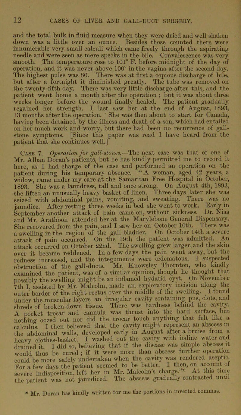 and the total bulk in fluid measure when they were dried and well shaken down was a little over an ounce. Besides those counted there were innumerable very small calculi which came freely through the aspirating needle and were seen as mere specks in the bile. Convalescence was very smooth. .The temperature rose to 101° F. before midnight of the day of operation, and it was never above 100° in the vagina after the second day. The highest pulse was 80. Thei’e was at first a copious discharge of bile, but after a fortnight it diminished greatly. The tube was removed on the twenty-fifth day. There was very little discharge after this, and the patient went home a month after the operation ; but it was about three weeks longer before the wound finally healed. The patient gradually regained her strength. I last saw her at the end of August, 1893, 13 months after the operation. ' She was then about to start for Canada, having been detained by the illness and death of a son, which had entailed on her much work and worry, but there had been no recurrence of gall- stone symptoms. [Since this paper was read 1 have heard from the patient that she continues well.] Case 7. Operation for gall-stones.—The next case was that of one of Mr. Alban Doran’s patients, but he has kindly permitted me to record it here, as I had charge of the case and performed an operation on the patient during his temporary absence. “ A woman, aged 42 years, a widow, came under my care at the Samaritan Free Hospital in October, 1893. She was a laundress, tall and once strong. On August 4th, 1893, she lifted an unusually heavy basket of linen. Three days later she was seized with abdominal pains, vomiting, and sweating. There was no jaundice. After resting three weeks in bed she went to work. Early in September another attack of pain came on, without sickness. Dr. Nias and Mr. Arathoon attended her at the Marylebone General Dispensary. She recovered from the pain, and I saw her on October 10th. There was a swelling in the region of the gall-bladder. On October 14tli a severe attack of pain occurred. On the 19th the patient was admitted. An attack occurred on October 22nd. The swelling grew larger, and the skin over it became reddened. In a few days the pain went away, but the redness increased, and the integuments were cedematous. I suspected obstruction of the gall-ducts. Mr. Kuowsley Thornton, who kindly examined the patient, was of a similar opinion, though he thought that possibly the swelling might be an inflamed hydatid cyst. On November 7th I, assisted by Mr. Malcolm, made an. exploratory incision along the outer border of the right rectus over the middle of the swelling. I found under the muscular layers an irregular cavity containing pus, clots, and shreds of broken-down tissue. There was hardness behind the cavity. A pocket trocar and cannula was thrust into the hard surface, but nothin0- oozed out nor did the trocar touch anything that felt like a calculus I then believed that the cavity migbt represent an abscess in the abdominal walls, developed early in August after a bruise from a heavy clothes-basket. I washed out the cavity with iodine water and drained it I did so, believing that if the disease was simple abscess it would thus be cured ; if it were more than abscess further operation could be more safely undertaken when the cavity was rendered aseptic. For a few days the patient seemed to be better. I then, on account of severe indisposition, left her in Mr. Malcolm’s charge.”* At this time the patient was not jaundiced. The abscess gradually contracted until * Mr. Doran has kindly written for me the portions in inverted commas.