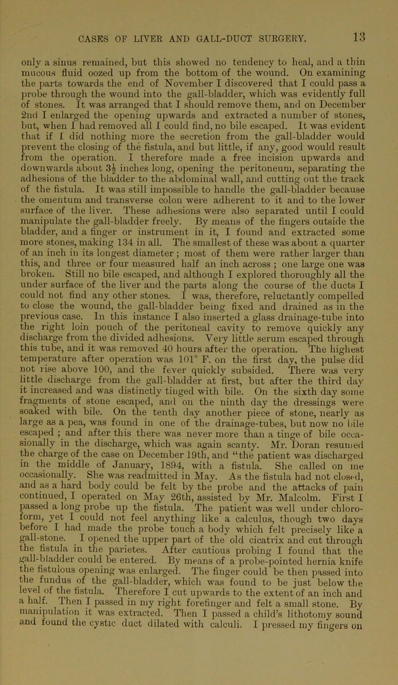 only a sinus remained, but this showed no tendency to heal, and a thin mucous fluid oozed up from the bottom of the wound. On examining the parts towards the end of November I discovered that I could pass a probe through the wound into the gall-bladder, which was evidently full of stones. It was arranged that I should remove them, and on December 2nd I enlarged the opening upwards and extracted a number of stones, but, when I had removed all I could find, no bile escaped. It was evident that if I did nothing more the secretion from the gall-bladder would prevent the closing of the fistula, and but little, if any, good would result from the operation. I therefore made a free incision upwards and downwards about 3i inches long, opening the peritoneum, separating the adhesions of the bladder to the abdominal wall, and cutting out the track of the fistula. It was still impossible to handle the gall-bladder because the omentum and transverse colon were adherent to it and to the lower surface of the liver. These adhesions were also separated until I could manipulate the gall-bladder freely. By means of the fingers outside the bladder, and a finger or instrument in it, I found and extracted some more stones, making 134 in all. The smallest of these was about a quarter of an inch in its longest diameter ; most of them were rather larger than this, and three or four measured half an inch across ; one large one was bi'okeu. Still no bile escaped, and although I explored thoroughly all the under surface of the liver and the parts along the course of the ducts I could not find any other stones. I was, therefore, reluctantly compelled to close the wound, the gall-bladder being fixed and drained as in the previous case. In this instance I also inserted a glass drainage-tube into the right loin pouch of the peritoneal cavity to remove quickly any discharge from the divided adhesions. Very little serum escaped through this tube, and it was removed 40 hours after the operation. The highest temperature after operation was 101° F. on the first day, the pulse did not rise above 100, and the fever quickly subsided. There was very little discharge from the gall-bladder at first, but after the third day it increased and was distinctly tinged with bile. On the sixth day some fragments of stone escaped, and on the ninth day the dressings were soaked with bile. On the tenth day another piece of stone, nearly as large as a pea, was found in one of the drainage-tubes, but now no bile escaped ; and after this there was nevermore than a tinge of bile occa- sionally in the discharge, which was again scanty. Mr. Doran resumed the charge of the case on December 19th, and “the patient was discharged in the middle of January, 1894, with a fistula. She called on me occasionally. She was readmitted in May. As the fistula had not closed, and as a hard body could be felt by the probe and the attacks of pain continued, I operated on May 26th, assisted by Mr. Malcolm. First I passed a long probe up the fistula. The patient was well under chloro- form, yet I could not feel anything like a calculus, though two days before I had made the probe touch a body which felt precisely like a gall-stone. . I opened the upper part of the old cicatrix and cut through the fistula in the parietes. After cautious probing I found that the gall-bladder could be entered. By means of a probe-pointed hernia knife the fistulous opening was enlarged. The finger could be then passed into the fundus of the gall-bladder, which was fouud to be just below the level of the fistula. Therefore I cut upwards to the extent of an inch and a half. Then I passed in my right forefinger and felt a small stone. By manipulation it was extracted. Then I passed a child's lithotomy sound and found the cystic duct dilated with calculi. I pressed my fingers on