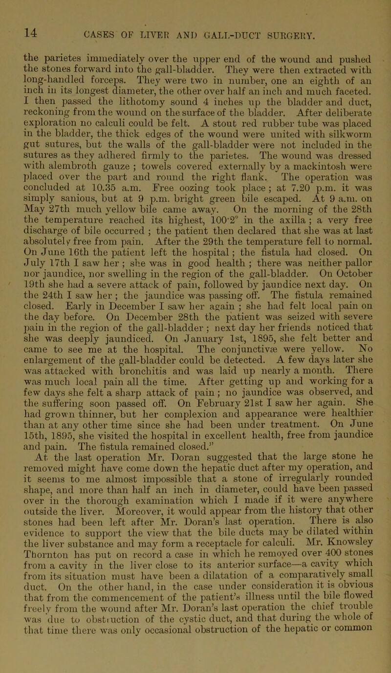 the parietes immediately over the upper end of the wound and pushed the stones forward into the gall-bladder. They were then extracted with long-handled forceps. They were two in number, one an eighth of an inch in its longest diameter, the other over half an inch and much faceted. I then passed the lithotomy sound 4 inches up the bladder and duct, reckoning from the wound on the surface of the bladder. After deliberate exploration no calculi could be felt. A stout red rubber tube was placed in the bladder, the thick edges of the wound were united with silkworm gut sutures, but the walls of the gall-bladder were not included in the sutures as they adhered firmly to the parietes. The wound was dressed with alembroth gauze ; towels covered externally by a mackintosh were placed over the part and round the right flank. The operation was concluded at 10.35 a.m. Free oozing took place ; at 7.20 p.m. it was simply sanious, but at 9 p.m. bright green bile escaped. At 9 a.m. on May 27th much yellow bile came away. On the morning of the 28th the temperature reached its highest, 100'2° in the axilla ; a very free discharge of bile occurred ; the patient then declared that she was at last absolutely free from pain. After the 29th the temperature fell to normal. On June 16th the patient left the hospital; the fistula had closed. On July 17th I saw her ; she was in good health ; there was neither pallor nor jaundice, nor swelling in the region of the gall-bladder. On October 19th she had a severe attack of pain, followed by jaundice next day. On the 24tli I saw her ; the jaundice w;is passing off The fistula remained closed. Early in December I saw her again ; she had felt local pain on the day before. On December 28th the patient was seized with severe pain in the region of the gall-bladder ; next day her friends noticed that she was deeply jaundiced. On January 1st, 1895, she felt better and came to see me at the hospital. The conjunctive were yellow. No enlargement of the gall-bladder could be detected. A few days later she was attacked with bronchitis and was laid up nearly a month. There was much local pain all the time. After getting up and working for a few days she felt a sharp attack of pain ; no jaundice was observed, and the suffering soon passed off. On February 21st I saw her again. She had grown thinner, but her complexion and appearance were healthier than at any other time since she had been under treatment. On June 15th, 1895, she visited the hospital in excellent health, free from jaundice and pain. The fistula remained closed.” At the last operation Mr. Doran suggested that the large stone he removed might have come down the hepatic duct after my operation, and it seems to me almost impossible that a stone of irregularly rounded shape, and more than half an inch in diameter, could have been passed over in the thorough examination which I made if it were anywhere outside the liver. Moreover, it would appear from the history that other stones had been left after Mr. Doran’s last operation. There is also evidence to support the view that the bile ducts may be dilated within the liver substance and may form a receptacle for calculi. Mr. Knowsley Thornton has put on record a case in which he removed over 400 stones from a cavity in the liver close to its anterior surface—a cavity which from its situation must have been a dilatation of a comparatively small duct. On the other hand, in the case under consideration it is obvious that from the commencement of the patient’s illness until the bile flowed freely from the wound after Mr. Doran’s last operation the chief trouble was due to obstiuction of the cystic duct, and that during the whole of that time there was only occasional obstruction of the hepatic or common