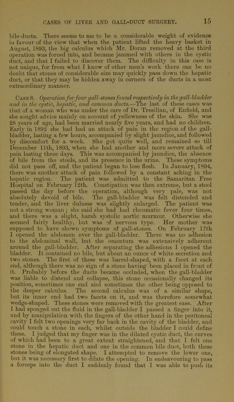 bile-ducts. There seems to me to be a considerable weight of evidence iu favour of the view that when the patient lifted the heavy basket in August, 1893, the big calculus which Mr. Doran removed at the third operation was forced into, and became jammed with others in the cystic duct, and that I failed to discover them. The difficulty in this case is not unique, for from what I know of other men’s work there can be no doubt that stones of considerable size may quickly pass down the hepatic duct, or that they may be hidden away in corners of the ducts in a most extraordinary manner. Case 8. Operation for four gall-stones found respectively in the gall-bladder)' and in the cystic, hepatic, and common ducts.—The last of these cases was that of a woman who was under the care of Dr. Tresilian, of Enfield, and she sought advice mainly on account of yellowness of the skin. She was 28 years of age, had been married nearly five years, and had no children. Early in 1892 she had had an attack of pain in the region of the gall- bladder, lasting a few hours, accompanied by slight jaundice, and followed by discomfort for a week. She got quite well, and remained so till December 11th, 1893, when she had another and more severe attack of pain lasting three days. This was accompanied by jaundice, the absence of bile from the stools, and its presence in the urine. These symptoms did not pass off, and the patient began to lose flesh. In January, 1894, there was another attack of pain followed by a constant aching in the hepatic region. The patient was admitted to the Samaritan Free Hospital on February 12th. Constipation was then extreme, but a stool passed the day before the operation, although very pale, was not absolutely devoid of bile. The gall-bladder was felt distended and tender, and the liver dulness was slightly enlarged. The patient was not a strong woman ; she said she had had rheumatic fever four times, and there was a slight, harsh systolic aortic murmur. Otherwise she seemed fairly healthy, but was of nervous type. Her mother was supposed to have shown symptoms of gall-stones. On February 17th I opened the abdomen over the gall-bladder. There was no adhesion to the abdominal wall, but the omentum was extensively adherent around the gall-bladder. After separating the adhesions I opened the bladder. It contained no bile, but about an ounce of white secretion and two stones. The first of these was barrel-shaped, with a facet at each end, although there was no sign of a stone having been placed in front of it. Probably before the ducts became occluded, when the gall-bladder was liable to distend and collapse, this stone occasionally changed its position, sometimes one end and sometimes the other being opposed to the deeper calculus. The second calculus was of a similar shape, but its inner end had two facets on it, and was therefore somewhat wedge-shaped. These stones were removed with the greatest ease. After I had sponged out the fluid in the gall-bladder I passed a finger into it, and by manipulation with the fingers of the other hand in the peritoneal cavity I felt two openings very far back in the cavity of the bladder, and could touch a stone in each, whilst outside the bladder I could define these. I judged that my finger was in the dilated cystic duct, the curves of which had been to a great extent straightened, and that I felt one stone in the hepatic duct and one in the common bile duct, both these stones being of elongated shape. ' I attempted to remove the lower one, but it was necessary first to dilate the opening. In endeavouring to pass a forceps into the duct I suddenly found that I was able to push its