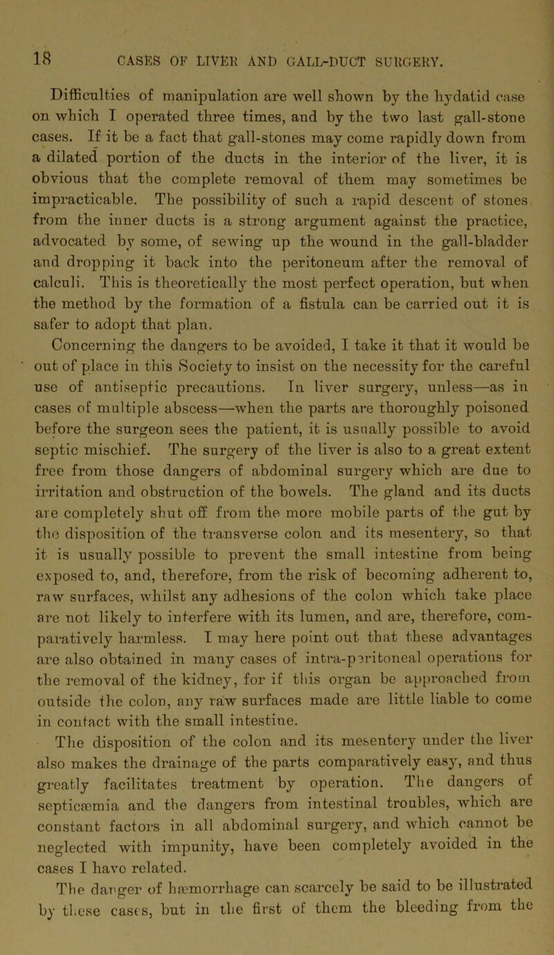 Difficulties of manipulation are well shown by the hydatid case on which I operated three times, and by the two last gall-stone cases. If it be a fact that gall-stones may come rapidly down from a dilated portion of the ducts in the interior of the liver, it is obvious that the complete removal of them may sometimes be impracticable. The possibility of such a rapid descent of stones from the inner ducts is a sti’ong argument against the practice, advocated by some, of sewing up the wound in the gall-bladder and dropping it back into the peritoneum after the removal of calculi. This is theoretically the most perfect operation, but when the method by the formation of a fistula can be carried out it is safer to adopt that plan. Concerning the dangers to be avoided, I take it that it would be out of place in this Society to insist on the necessity for the careful use of antiseptic precautions. In liver surgery, unless—as in cases of multiple abscess—when the parts are thoroughly poisoned before the surgeon sees the patient, it is usually possible to avoid septic mischief. The surgery of the liver is also to a great extent free from those dangers of abdominal surgery which are due to irritation and obstruction of the bowels. The gland and its ducts are completely shut off from the more mobile parts of the gut by the disposition of the transverse colon and its mesentery, so that it is usually possible to prevent the small intestine from being exposed to, and, therefore, from the risk of becoming adherent to, raw surfaces, whilst any adhesions of the colon which take place are not likely to interfere with its lumen, and are, therefore, com- paratively harmless. I may here point out that these advantages are also obtained in many cases of intra-p3ritoneal operations for the removal of the kidney, for if this organ be approached from outside the colon, any raw surfaces made are little liable to come in contact with the small intestine. The disposition of the colon and its mesentery under the liver also makes the drainage of the parts comparatively easy, and thus greatly facilitates treatment by operation. The dangers of septicaemia and the dangers from intestinal troubles, which are constant factors in all abdominal surgery, and which cannot be neglected with impunity, have been completely avoided in the cases I have related. The danger of haemorrhage can scarcely be said to be illustrated by these casts, but in the first of them the bleeding from the