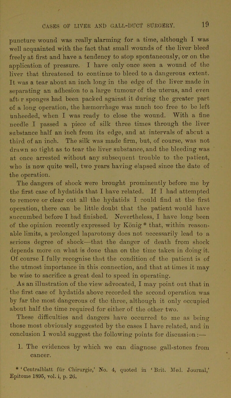 10 puncture wound was really alarming for a time, although I was well acquainted with the fact that small wounds of the liver bleed freely at first and have a tendency to stop spontaneously, or on the application of pressure. I have only once seen a wound of the liver that threatened to continue to bleed to a dangerous extent. It was a tear about an inch long in the edge of the liver made in separating an adhesion to a large tumour of the uterus, and even afti r sponges had been packed against it during the greater part of a long operation, the haemorrhage was much too free to be left unheeded, when I was ready to close the wound. With a fine needle I passed a piece of silk three times through the liver substance half an inch from its edge, and at intervals of about a third of an inch. The silk was made firm, but, of course, was not drawn so tight as to tear the liver substance, a.nd the bleeding was at once arrested without any subsequent trouble to the patient, who is now quite well, two years having elapsed since the date of the operation. The dangers of shock were brought prominently before me by the first case of hydatids that I have related. If I had attempted to remove or clear out all the hydatids I could find at the first operation, there can be little doubt that the patient would have succumbed before I had finished. Nevertheless, I have long been of the opinion recently expressed by Konig * that, within reason- able limits, a prolonged laparotomy does not necessarily lead to a serious degree of shock—that the danger of death from shock depends more on what is done than on the time taken in doing it. Of course I fully recognise that the condition of the patient is of the utmost importance in this connection, and that at Limes it may be wise to sacrifice a great deal to speed in operating. As an illustration of the view advocated, I may point out that in the fii’st case of hydatids above recorded the second operation was by far the most dangerous of the three, although it only occupied about half the time required for either of the other two. These difficulties and dangers have occurred to me as being those most obviously suggested by the cases I have related, and in conclusion I would suggest the following points for discussion :— 1. The evidences by which we can diagnose gall-stones from cancer. * ‘ Centralblatt fur Chirurgie,’ No. 4, quoted in ‘Brit. Med. Journal,’ Epitome 1895, vol. i, p. 20.