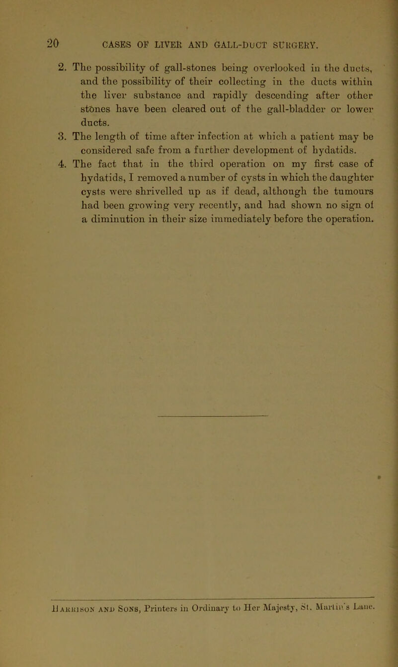 2. The possibility of gall-stones being overlooked in the ducts, and the possibility of their collecting in the ducts within the liver substance and rapidly descending after other stones have been cleared out of the gall-bladder or lower ducts. 3. The length of time after infection at which a patient may be considered safe from a further development of hydatids. 4. The fact that in the third operation on my first case of hydatids, I x’emoved a number of cysts in which the daughter cysts were shrivelled up as if dead, although the tumours had been growing very recently, and had shown no sign ol a diminution in their size immediately before the operation. » Uakkison and Sons, Printers in Ordinary to Her Majesty, St. Martin s Lane.