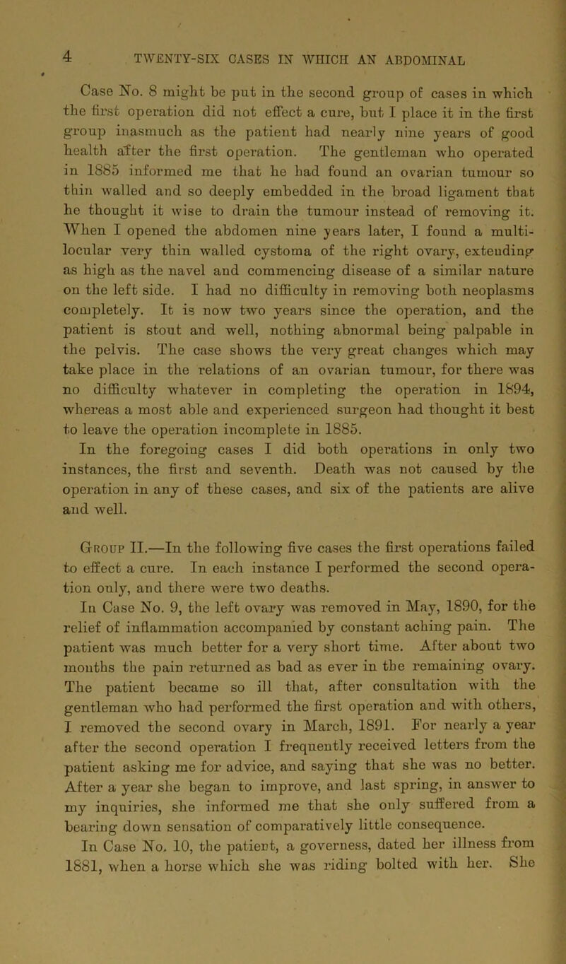 Case No. 8 might be put in the second group of cases in which the first operation did not effect a cure, but I place it in the first group inasmuch as the patient had nearly nine years of good health after the first operation. The gentleman who operated in 1885 informed me that he had found an ovarian tumour so thin walled and so deeply embedded in the broad ligament that he thought it wise to drain the tumour instead of removing it. When I opened the abdomen nine years later, I found a multi- locular very thin walled cystoma of the right ovary, exteuding as high as the navel and commencing disease of a similar nature on the left side. I had no difficulty in removing both neoplasms completely. It is now two years since the operation, and the patient is stout and well, nothing abnormal being palpable in the pelvis. The case shows the very great changes which may take place in the relations of an ovarian tumour, for there was no difficulty whatever in completing the operation in 1894, whereas a most able and experienced surgeon had thought it best to leave the operation incomplete in 1885. In the foregoing cases I did both operations in only two instances, the first and seventh. Death -was not caused by the operation in any of these cases, and six of the patients are alive and well. Group II.—In the following five cases the first operations failed to effect a cure. In each instance I performed the second opera- tion only, and there wrere two deaths. In Case No. 9, the left ovary was removed in May, 1890, for the relief of inflammation accompanied by constant aching pain. The patient was much better for a very short time. After about two mouths the pain returned as bad as ever in the remaining ovary. The patient became so ill that, after consultation -with the gentleman who had performed the first operation and with others, I removed the second ovary in March, 1891. For nearly a year after the second operation I frequently received letters from the patient asking me for advice, and saying that she was no better. After a year she began to improve, and last spiing, in answer to my inquiries, she informed me that she only suffered from a bearing down sensation of comparatively little consequence. In Case No. 10, the patient, a governess, dated her illness from 1881, when a horse which she wa,s riding bolted with her. She