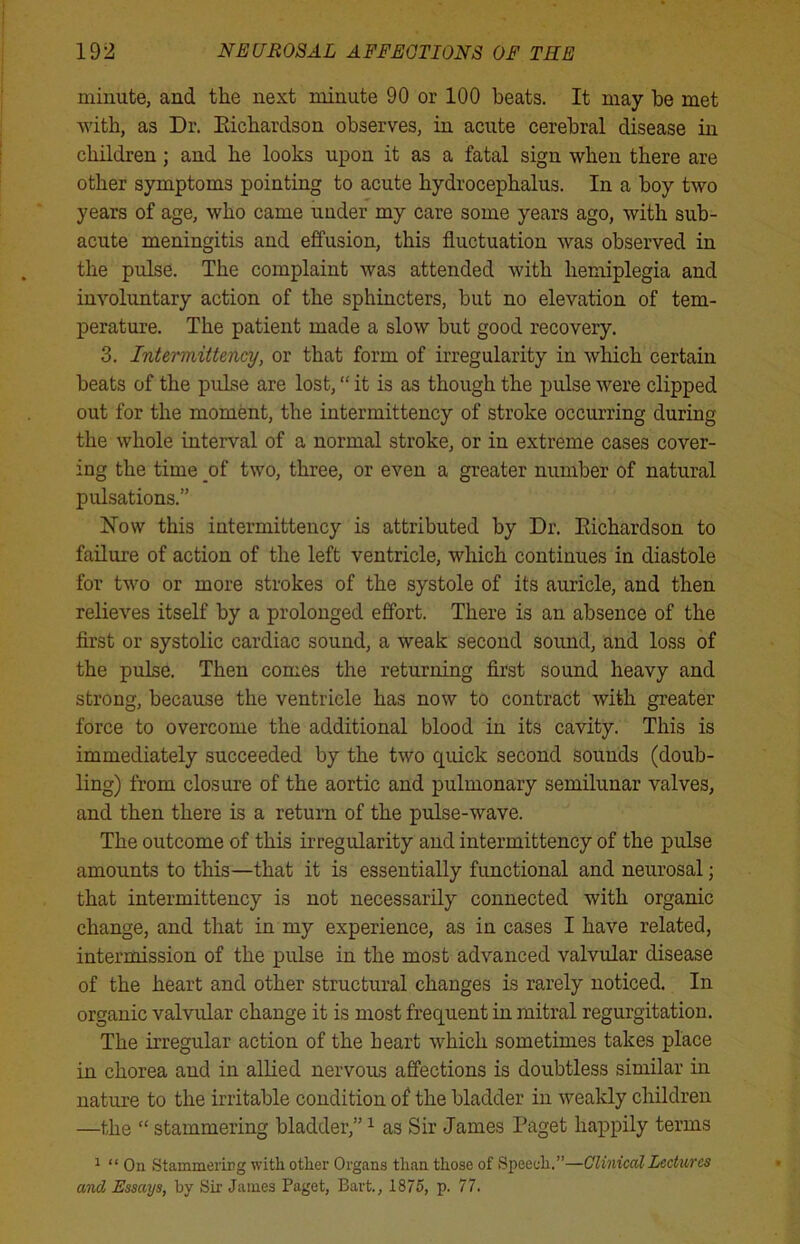 minute, and the next minute 90 or 100 heats. It may he met with, as Dr. Eichardson observes, in acute cerebral disease in children; and he looks upon it as a fatal sign when there are other symptoms pointing to acute hydrocephalus. In a boy two years of age, who came under my care some years ago, with sub- acute meningitis and effusion, this fluctuation was observed in the pulse. The complaint was attended with hemiplegia and involuntary action of the sphincters, but no elevation of tem- perature. The patient made a slow but good recovery. 3. Intermittency, or that form of irregularity in which certain beats of the pulse are lost, “ it is as though the pulse were clipped out for the moment, the intermittency of stroke occurring during the whole interval of a normal stroke, or in extreme cases cover- ing the time of two, three, or even a greater number of natural pulsations.” Now this intermittency is attributed by Dr. Eichardson to failure of action of the left ventricle, which continues in diastole for two or more strokes of the systole of its auricle, and then relieves itself by a prolonged effort. There is an absence of the first or systolic cardiac sound, a weak second sound, and loss of the pulse. Then comes the returning first sound heavy and strong, because the ventricle has now to contract with greater force to overcome the additional blood in its cavity. This is immediately succeeded by the two quick second sounds (doub- ling) from closure of the aortic and pulmonary semilunar valves, and then there is a return of the pulse-wave. The outcome of this irregularity and intermittency of the pulse amounts to this—that it is essentially functional and neurosal; that intermittency is not necessarily connected with organic change, and that in my experience, as in cases I have related, intermission of the pulse in the most advanced valvular disease of the heart and other structural changes is rarely noticed. In organic valvular change it is most frequent in mitral regurgitation. The irregular action of the heart which sometimes takes place in chorea and in allied nervous affections is doubtless similar in nature to the irritable condition of the bladder in weakly children —the “ stammering bladder,”1 as Sir James Paget happily terms 1 “ On Stammering with other Organs than those of Speech.”—Clinical Lectures and Essays, by Sir James Paget, Bart., 1875, p. 77.