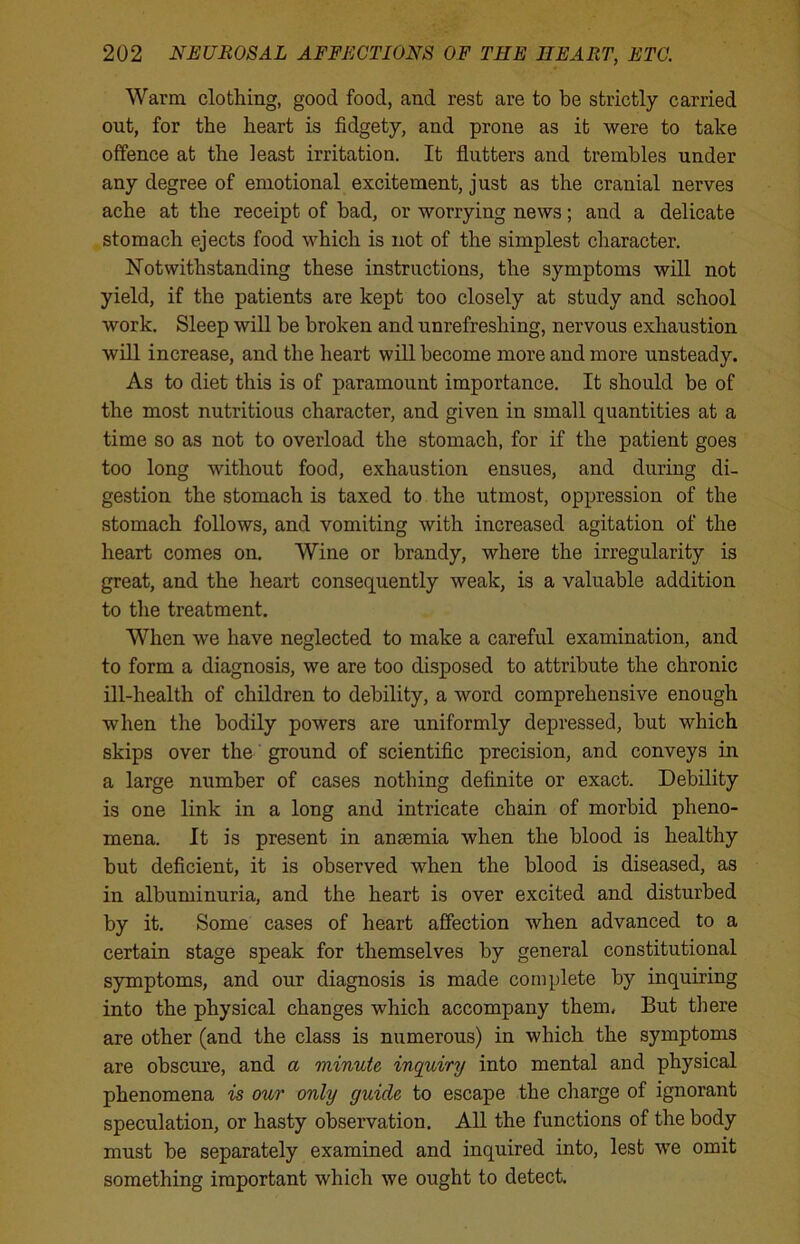 Warm clothing, good food, and rest are to be strictly carried out, for the heart is fidgety, and prone as it were to take offence at the least irritation. It flutters and trembles under any degree of emotional excitement, just as the cranial nerves ache at the receipt of bad, or worrying news; and a delicate stomach ejects food which is not of the simplest character. Notwithstanding these instructions, the symptoms will not yield, if the patients are kept too closely at study and school work. Sleep will be broken and unrefreshing, nervous exhaustion will increase, and the heart will become more and more unsteady. As to diet this is of paramount importance. It should be of the most nutritious character, and given in small quantities at a time so as not to overload the stomach, for if the patient goes too long without food, exhaustion ensues, and during di- gestion the stomach is taxed to the utmost, oppression of the stomach follows, and vomiting with increased agitation of the heart comes on. Wine or brandy, where the irregularity is great, and the heart consequently weak, is a valuable addition to the treatment. When we have neglected to make a careful examination, and to form a diagnosis, we are too disposed to attribute the chronic ill-health of children to debility, a word comprehensive enough when the bodily powers are uniformly depressed, but which skips over the ground of scientific precision, and conveys in a large number of cases nothing definite or exact. Debility is one link in a long and intricate chain of morbid pheno- mena. It is present in anosmia when the blood is healthy but deficient, it is observed when the blood is diseased, as in albuminuria, and the heart is over excited and disturbed by it. Some cases of heart affection when advanced to a certain stage speak for themselves by general constitutional symptoms, and our diagnosis is made complete by inquiring into the physical changes which accompany them, But there are other (and the class is numerous) in which the symptoms are obscure, and a minute inquiry into mental and physical phenomena is our only guide to escape the charge of ignorant speculation, or hasty observation. All the functions of the body must be separately examined and inquired into, lest we omit something important which we ought to detect.