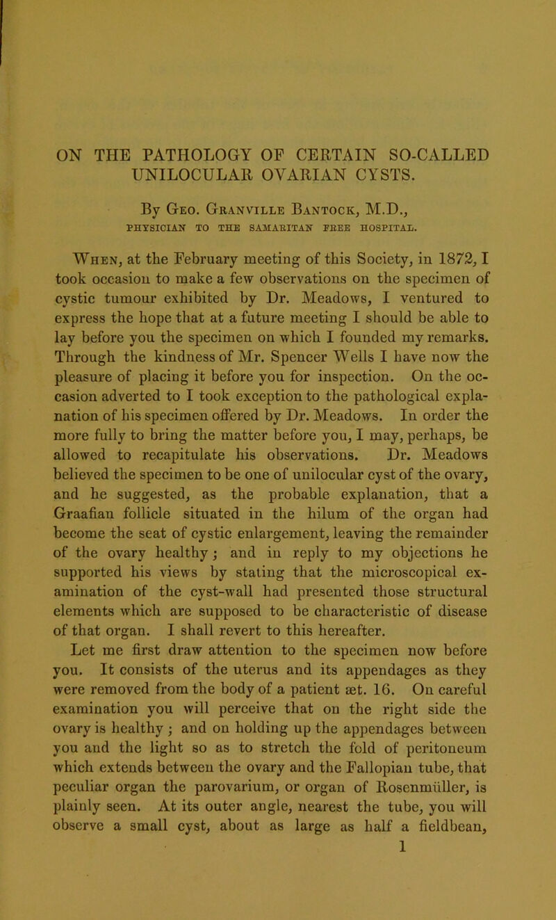 ON THE PATHOLOGY OF CERTAIN SO-CALLED UNILOCULAR OVARIAN CYSTS. By Geo. Granville Bantock, M.D., PHYSICIAN TO THE SAMARITAN PEEE HOSPITAL. When, at the February meeting of this Society, in 1872,1 took occasion to make a few observations on the specimen of cystic tumour exhibited by Dr. Meadows, I ventured to express the hope that at a future meeting I should be able to lay before you the specimen on which I founded my remarks. Through the kindness of Mr. Spencer Wells I have now the pleasure of placing it before you for inspection. On the oc- casion adverted to I took exception to the pathological expla- nation of his specimen offered by Dr. Meadows. In order the more fully to bring the matter before you, I may, perhaps, be allowed to recapitulate his observations. Dr. Meadows believed the specimen to be one of unilocular cyst of the ovary, and he suggested, as the probable explanation, that a Graafian follicle situated in the hilum of the organ had become the seat of cystic enlargement, leaving the remainder of the ovary healthy; and in reply to my objections he supported his views by stating that the microscopical ex- amination of the cyst-wall had presented those structural elements which are supposed to be characteristic of disease of that organ. I shall revert to this hereafter. Let me first draw attention to the specimen now before you. It consists of the uterus and its appendages as they were removed from the body of a patient tet. 16. On careful examination you will perceive that on the right side the ovary is healthy ; and on holding up the appendages between you and the light so as to stretch the fold of peritoneum which extends between the ovary and the Fallopian tube, that peculiar organ the parovarium, or organ of Rosenmiiller, is plainly seen. At its outer angle, nearest the tube, you will observe a small cyst, about as large as half a fieldbean,