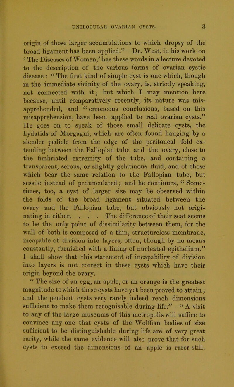 origin of those larger accumulations to which dropsy of the broad ligament has been applied.” Dr. West, in his work on ‘ The Diseases of Women/ has these words in a lecture devoted to the description of the various forms of ovarian cystic disease : “ The first kind of simple cyst is one which, though in the immediate vicinity of the ovary, is, strictly speaking, not connected with it; but which I may mention here because, until comparatively recently, its nature was mis- apprehended, and “ erroneous conclusions, based on this misapprehension, have been applied to real ovarian cysts.” He goes on to speak of those small delicate cysts, the hydatids of Morgagni, which are often found hanging by a slender pedicle from the edge of the peritoneal fold ex- tending between the Fallopian tube and the ovary, close to the fimbriated extremity of the tube, and containing a transparent, serous, or slightly gelatinous fluid, and of those which bear the same relation to the Fallopian tube, but sessile instead of pedunculated; and he continues, “ Some- times, too, a cyst of larger size may be observed within the folds of the broad ligament situated between the ovary and the Fallopian tube, but obviously not origi- nating in either. . . . The difference of their seat seems to be the only point of dissimilarity between them, for the wall of both is composed of a thin, structureless membrane, incapable of division into layers, often, though by no means constantly, furnished with a lining of nucleated epithelium.” I shall show that this statement of incapability of division into layers is not correct in these cysts which have their origin beyond the ovary. “ The size of an egg, an apple, or an orange is the greatest magnitude to which these cysts have yet been proved to attain; and the pendent cysts very rarely indeed reach dimensions sufficient to make them recognisable during life.” “ A visit to any of the large museums of this metropolis will suffice to convince any one that cysts of the Wolffian bodies of size sufficient to be distinguishable during life are of very great rarity, while the same evidence will also prove that for such cysts to exceed the dimensions of an apple is rarer still.