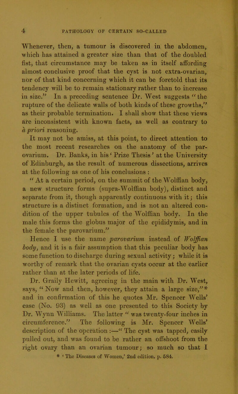 Whenever, then, a tumour is discovered in the abdomen, which has attained a greater size than that of the doubled fist, that circumstance may be taken as in itself affording almost conclusive proof that the cyst is not extra-ovarian, nor of that kind concerning which it can be foretold that its tendency will be to remain stationary rather than to increase in size.” In a preceding sentence Dr. West suggests “the rupture of the delicate walls of both kinds of these growths,” as their probable termination. I shall show that these views are inconsistent with known facts, as well as contrary to a priori reasoning. It may not be amiss, at this point, to direct attention to the most recent researches on the anatomy of the par- ovarium. Dr. Banks, in liis‘ Prize Thesis' at the University of Edinburgh, as the result of numerous dissections, arrives at the following as one of his conclusions : “ At a certain period, on the summit of the Wolffian body, a new structure forms (supra-Wolffian body), distinct and separate from it, though apparently continuous with it; this structure is a distinct formation, and is not an altered con- dition of the upper tubules of the Wolffian body. In the male this forms the globus major of the epididymis, and in the female the parovarium.” Hence I use the name parovarium instead of Wolffian body, and it is a fair assumption that this peculiar body has some function to discharge during sexual activity; while it is worthy of remark that the ovarian cysts occur at the earlier rather than at the later periods of life. Dr. Graily Hewitt, agreeing in the main with Dr. West, says, “ Now and then, however, they attain a large size,”* and in confirmation of this he quotes Mr. Spencer Wells’ case (No. 93) as well as one presented to this Society by Dr. Wynn Williams. The latter “ was twenty-four inches in circumference.” The following is Mr. Spencer Wells’ description of the operation :—“ The cyst was tapped, easily pulled out, and was found to be rather an offshoot from the right ovary than an ovarian tumour; so much so that I * * The Diseases of Women,’ 2nd edition, p. 584.