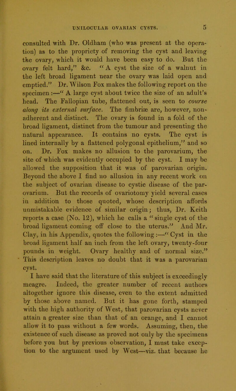 consulted with Dr. Oldham (who was present at the opera- tion) as to the propriety of removing the cyst and leaving the ovary, which it would have been easy to do. But the ovary felt hard/’ &c. “ A cyst the size of a walnut in the left broad ligament near the ovary was laid open and emptied.” Dr. Wilson Fox makes the following report on the specimen :—“ A large cyst about twice the size of an adult’s head. The Fallopian tube, flattened out, is seen to course along its external surface. The fimbriae are, however, non- adherent and distinct. The ovary is found in a fold of the broad ligament, distinct from the tumour and presenting the natural appearance. It contains no cysts. The cyst is lined internally by a flattened polygonal epithelium,” and so on. Dr. Fox makes no allusion to the parovarium, the site of which was evidently occupied by the cyst. I may be allowed the supposition that it was of parovarian origin. Beyond the above I find no allusion in any recent work on the subject of ovarian disease to cystic disease of the par- ovarium. But the records of ovariotomy yield several cases in addition to those quoted, whose description affords unmistakable evidence of similar origin; thus. Dr. Keith reports a case (No. 12), which he calls a “ single cyst of the broad ligament coming off close to the uterus.” And Mr. Clay, in his Appendix, quotes the following :—“ Cyst in the broad ligament half an inch from the left ovary, twenty-four pounds in weight. Ovary healthy and of normal size.” This description leaves no doubt that it was a parovarian cyst. I have said that the literature of this subject is exceedingly meagre. Indeed, the greater number of recent authors altogether ignore this disease, even to the extent admitted by those above named. But it has gone forth, stamped with the high authority of West, that parovarian cysts never attain a greater size than that of an orange, and I cannot allow it to pass without a few words. Assuming, then, the existence of such disease as proved not only by the specimens before you but by previous observation, I must take excep- tion to the argument used by West—viz. that because he