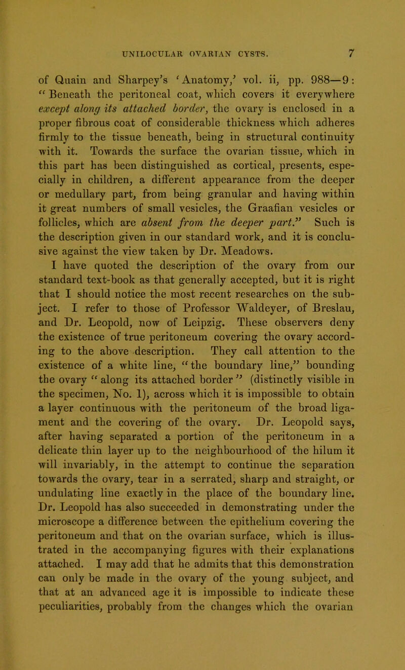 of Quain and Sharpey’s ‘ Anatomy/ vol. ii, pp. 988—9: “ Beneath the peritoneal coat, which covers it every where except along its attached border, the ovary is enclosed in a proper fibrous coat of considerable thickness which adheres firmly to the tissue beneath, being in structural continuity with it. Towards the surface the ovarian tissue, which in this part has been distinguished as cortical, presents, espe- cially in children, a different appearance from the deeper or medullary part, from being granular and having within it great numbers of small vesicles, the Graafian vesicles or follicles, which are absent from the deeper part.,} Such is the description given in our standard work, and it is conclu- sive against the view taken by Dr. Meadows. I have quoted the description of the ovary from our standard text-book as that generally accepted, but it is right that I should notice the most recent researches on the sub- ject. I refer to those of Professor Waldeyer, of Breslau, and Dr. Leopold, now of Leipzig. These observers deny the existence of true peritoneum covering the ovary accord- ing to the above description. They call attention to the existence of a white line, “the boundary line/5 bounding the ovary ff along its attached border ” (distinctly visible in the specimen, No. 1), across which it is impossible to obtain a layer continuous with the peritoneum of the broad liga- ment and the covering of the ovary. Dr. Leopold says, after having separated a portion of the peritoneum in a delicate thin layer up to the neighbourhood of the hilum it will invariably, in the attempt to continue the separation towards the ovary, tear in a serrated, sharp and straight, or undulating line exactly in the place of the boundary line. Dr. Leopold has also succeeded in demonstrating under the microscope a difference between the epithelium covering the peritoneum and that on the ovarian surface, which is illus- trated in the accompanying figures with their explanations attached. I may add that he admits that this demonstration can only be made in the ovary of the young subject, and that at an advanced age it is impossible to indicate these peculiarities, probably from the changes which the ovarian