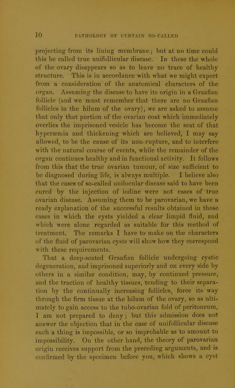 projecting from its lining membrane; but at no time could this be called true unifollicular disease. In these the whole of the ovary disappears so as to leave no trace of healthy structure. This is in accordance with what we might expect from a consideration of the anatomical characters of the organ. Assuming the disease to have its origin in a Graafian follicle (and we must remember that there are no Graafian follicles in the hilum of the ovary), we are asked to assume that only that portion of the ovarian coat which immediately overlies the imprisoned vesicle has become the seat of that hypenemia and thickening which are believed, I may say allowed, to be the cause of its non-rupture, and to interfere with the natural course of events, while the remainder of the organ continues healthy and in functional activity. It follows from this that the true ovarian tumour, of size sufficient to be diagnosed during life, is always multiple. I believe also that the cases of so-called unilocular disease said to have been cured by the injection of iodine were not cases of true ovarian disease. Assuming them to be parovarian, we have a ready explanation of the successful results obtained in those eases in which the cysts yielded a clear limpid fluid, and which were alone regarded as suitable for this method of treatment. The remarks I have to make on the characters of the fluid of parovarian cysts will show how they correspond with these requirements. That a deep-seated Graafian follicle undergoing cystic degeneration, and imprisoned superiorly and on every side by others in a similar condition, may, by continued pressure, and the traction of healthy tissues, tending to their separa- tion by the continually increasing follicles, force its way through the firm tissue at the hilum of the ovary, so as ulti- mately to gain access to the tubo-ovarian fold of peritoneum, I am not prepared to deny; but this admission does not answer the objection that in the case of unifollicular disease such a thing is impossible, or so improbable as to amount to impossibility. On the other hand, the theory of parovarian origin receives support from the preceding arguments, and is confirmed by the specimen before you, which shows a cyst