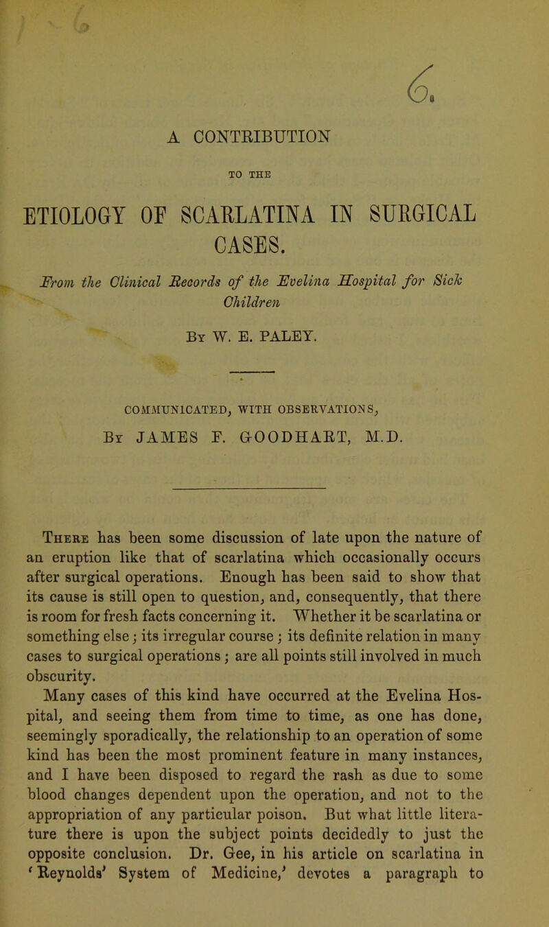 A CONTRIBUTION TO THE ETIOLOGY OF SCARLATINA IN SURGICAL CASES. From the Clinical Records of the Evelina Hospital for Sick Children By W. E. PALEY. COMMUNICATED, WITH OBSERVATIONS, By JAMES F. GOODHART, M.D. There has been some discussion of late upon the nature of an eruption like that of scarlatina which occasionally occurs after surgical operations. Enough has been said to show that its cause is still open to question, and, consequently, that there is room for fresh facts concerning it. Whether it be scarlatina or something else; its irregular course; its definite relation in many cases to surgical operations ; are all points still involved in much obscurity. Many cases of this kind have occurred at the Evelina Hos- pital, and seeing them from time to time, as one has done, seemingly sporadically, the relationship to an operation of some kind has been the most prominent feature in many instances, and I have been disposed to regard the rash as due to some blood changes dependent upon the operation, and not to the appropriation of any particular poison. But what little litera- ture there is upon the subject points decidedly to just the opposite conclusion. Dr. Gee, in his article on scarlatina in f Reynolds' System of Medicine,' devotes a paragraph to