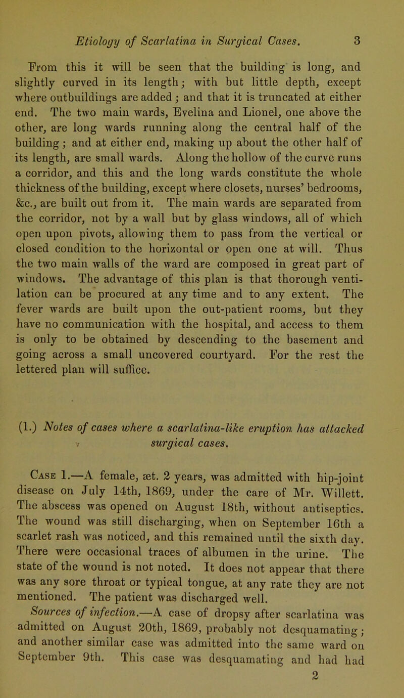 From this it will be seen that the building is long, and slightly curved in its length; with but little depth, except where outbuildings are added ; and that it is truncated at either end. The two main wards, Evelina and Lionel, one above the other, are long wards running along the central half of the building; and at either end, making up about the other half of its length, are small wards. Along the hollow of the curve runs a corridor, and this and the long wards constitute the whole thickness of the building, except where closets, nurses’ bedrooms, &c., are built out from it. The main wards are separated from the corridor, not by a wall but by glass windows, all of which open upon pivots, allowing them to pass from the vertical or closed condition to the horizontal or open one at will. Thus the two main walls of the ward are composed in great part of windows. The advantage of this plan is that thorough venti- lation can be procured at any time and to any extent. The fever wards are built upon the out-patient rooms, but they have no communication with the hospital, and access to them is only to be obtained by descending to the basement and going across a small uncovered courtyard. For the rest the lettered plan will suffice. (1.) Notes of cases where a scarlatina-like eruption has attacked v surgical cases. Case 1.—A female, set. 2 years, was admitted with hip-joint disease on July 14th, 1869, under the care of Mr. Willett. The abscess was opened on August 18th, without antiseptics. The wound was still discharging, when on September 16th a scarlet rash was noticed, and this remained until the sixth day. There were occasional traces of albumen in the urine. The state of the wound is not noted. It does not appear that there was any sore throat or typical tongue, at any rate they are not mentioned. The patient was discharged well. Sources of infection.—A case of dropsy after scarlatina was admitted on August 20th, 1869, probably not desquamating; and another similar case was admitted into the same ward on September 9th. This case was desquamating and Lad had 2