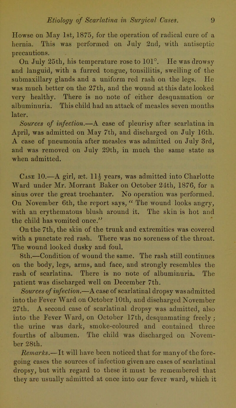 Howse on May 1st, 1875, for the operation of radical cure of a hernia. This was performed on July 2nd, with antiseptic precautions. On July 25th, his temperature rose to 101°. He was drowsy and languid, with a furred tongue, tonsillitis, swelling of the submaxillary glands and a uniform red rash on the legs. He was much better on the 27th, and the wound at this date looked very healthy. There is no note of either desquamation or albuminuria. This child had an attack of measles seven months later. Sources of infection.—A case of pleurisy after scarlatina in April, was admitted on May 7th, and discharged on July 16th. A case of pneumonia after measles was admitted, on July 3rd, and was removed on July 29th, in much the same state as when admitted. Case 10.—A girl, set. 11J years, was admitted into Charlotte Ward under Mr. Morrant Baker on October 24th, 1876, for a sinus over the great trochanter. No operation was performed. On November 6th, the report says, “ The wound looks angry, with an erythematous blush around it. The skin is hot and the child has vomited once.” On the 7th, the skin of the trunk and extremities was covered with a punctate red rash. There was no soreness of the throat. The wound looked dusky and foul. 8th.—Condition of wound the same. The rash still continues on the body, legs, arms, and face, and strongly resembles the rash of scarlatina. There is no note of albuminuria. The patient was discharged well on December 7th. Sources of infection.—A case of scarlatinal dropsy was admitted into the Fever Ward on October 10th, and discharged November 27th. A second case of scarlatinal dropsy was admitted, also into the Fever Ward, on October 17th, desquamating freely ; the urine was dark, smoke-coloured and contained three fourths of albumen. The child was discharged on Novem- ber 28th. Remarks.—It will have been noticed that for many of the fore- going cases the sources of infection given are cases of scarlatinal dropsy, but with regard to these it must be remembered that they are usually admitted at once into our fever ward, which it