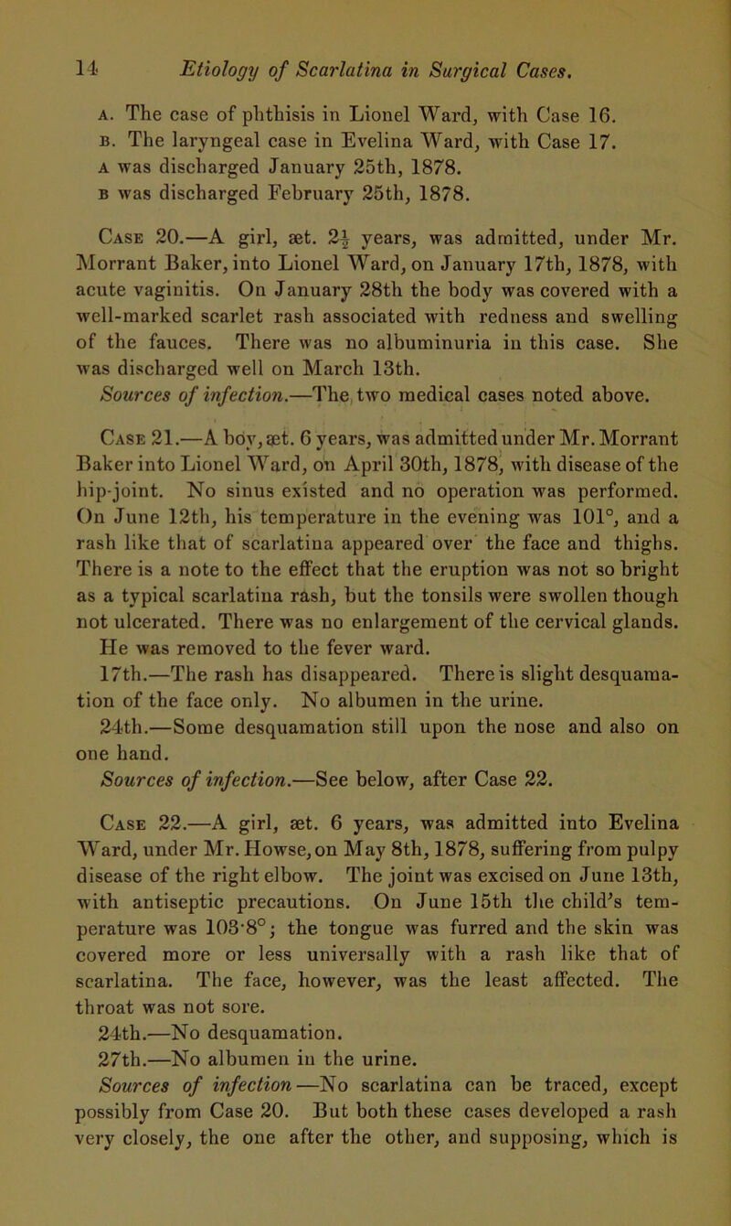 a. The case of phthisis in Lionel Ward, with Case 16. b. The laryngeal case in Evelina Ward, with Case 17. a was discharged January 25th, 1878. b was discharged February 25th, 1878. Case 20.—A girl, set. 2^ years, was admitted, under Mr. Morrant Baker, into Lionel Ward, on January 17th, 1878, with acute vaginitis. On January 28th the body was covered with a well-marked scarlet rash associated with redness and swelling of the fauces. There was no albuminuria in this case. She was discharged well on March 13th. Sources of infection.—The two medical cases noted above. Case 21.—A boy, get'. 6 years, was admitted under Mr. Morrant Baker into Lionel Ward, on April 30th, 1878, with disease of the hip-joint. No sinus existed and no operation was performed. On June 12th, his temperature in the evening was 101°, and a rash like that of scarlatina appeared over the face and thighs. There is a note to the effect that the eruption was not so bright as a typical scarlatina rash, but the tonsils were swollen though not ulcerated. There was no enlargement of the cervical glands. He was removed to the fever ward. 17th.—The rash has disappeared. There is slight desquama- tion of the face only. No albumen in the urine. 24th.—Some desquamation still upon the nose and also on one hand. Sources of infection.—See below, after Case 22. Case 22.—A girl, set. 6 years, was admitted into Evelina Ward, under Mr. Howse,on May 8th, 1878, suffering from pulpy disease of the right elbow. The joint was excised on June 13th, with antiseptic precautions. On June 15th the child’s tem- perature was 103-8°; the tongue was furred and the skin was covered more or less universally with a rash like that of scarlatina. The face, however, was the least affected. The throat was not sore. 24th.—No desquamation. 27th.—No albumen in the urine. Sources of infection—No scarlatina can be traced, except possibly from Case 20. But both these cases developed a rash very closely, the one after the other, and supposing, which is