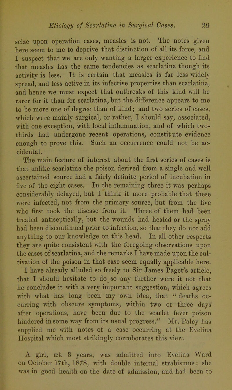 seize upon operation cases, measles is not. The notes given here seem to me to deprive that distinction of all its force, and I suspect that we are only wanting a larger experience to find that measles has the same tendencies as scarlatina though its activity is less. It is certain that measles is far less widely spread, and less active in its infective properties than scarlatina, and hence we must expect that outbreaks of this kind will be rarer for it than for scarlatina, but the difference appears to me to be more one of degree than of kind; and two series of cases, which were mainly surgical, or rather, I should say, associated, with one exception, witb local inflammation, and of which two- thirds had undergone recent operations, constitute evidence enough to prove this. Such an occurrence could not be ac- cidental. The main feature of interest about the first series of cases is that unlike scarlatina the poison derived from a single and well ascertained source had a fairly definite period of incubation in five of the eight cases. In the remaining three it was perhaps considerably delayed, but I think it more probable that these were infected, not from the primary source, but from the five who first took the disease from it. Three of them had been treated antiseptically, but the wounds had healed or the spray had been discontinued prior to infection, so that they do not add anything to our knowledge on this head. In all other respects they are quite consistent with the foregoing observations upon the cases of scarlatina, and the remarks I have made upon the cul- tivation of the poison in that case seem equally applicable here. I have already alluded so freely to Sir James Paget's article, that I should hesitate to do so any further were it not that he concludes it with a very important suggestion, which agrees with what has long been my own idea, that <c deaths oc- curring with obscure symptoms, within two or three days after operations, have been due to the scarlet fever poison hindered in some way from its usual progress. Mr. Paley has supplied me with notes of a case occurring at the Evelina Hospital which most strikingly corroborates this view. A girl, set. 3 years, was admitted into Evelina Ward on October 17th, 1878, witli double internal strabismus; she was in good health on the date of admission, and had been to