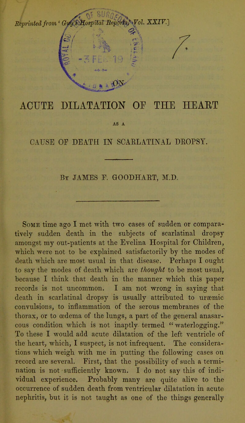 CAUSE OF DEATH IN SCARLATINAL DROPSY. By JAMES E. GOODHART, M.D, Some time ago I met with two cases of sudden or compara- tively sudden death in the subjects of scarlatinal dropsy amongst my out-patients at the Evelina Hospital for Children, which were not to be explained satisfactorily by the modes of death which are most usual in that disease. Perhaps I ought to say the modes of death which are thought to be most usual, because I think that death in the manner which this paper records is not uncommon. I am not wrong in saying that death in scarlatinal dropsy is usually attributed to uraemic convulsions, to inflammation of the serous membranes of the thorax, or to oedema of the lungs, a part of the general anasar- cous condition which is not inaptly termed “waterlogging.” To these I would add acute dilatation of the left ventricle of the heart, which, I suspect, is not infrequent. The considera- tions which weigh writh me in putting the following cases on record are several. First, that the possibility of such a termi- nation is not sufficiently known. I do not say this of indi- vidual experience. Probably many are quite alive to the occurrence of sudden death from ventricular dilatation in acute nephritis, but it is not taught as one of the things generally