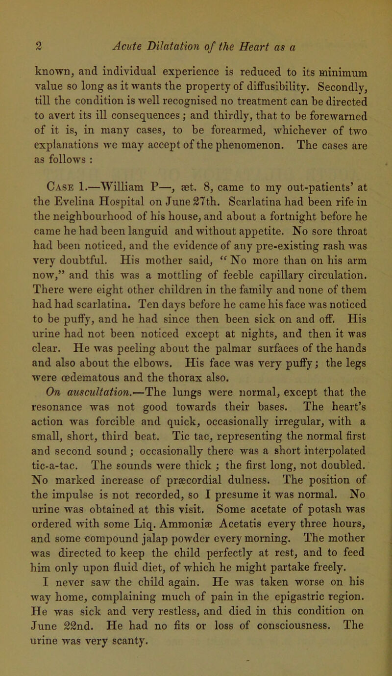 known, and individual experience is reduced to its minimum value so long as it wants the property of diffusibility. Secondly, till the condition is well recognised no treatment can be directed to avert its ill consequences ; and thirdly, that to be forewarned of it is, in many cases, to be forearmed, whichever of two explanations we may accept of the phenomenon. The cases are as follows : Case 1.—William P—, set. 8, came to my out-patients’ at the Evelina Hospital on June 27th. Scarlatina had been rife in the neighbourhood of his house, and about a fortnight before he came he had been languid and without appetite. No sore throat had been noticed, and the evidence of any pre-existing rash was very doubtful. His mother said, “ No more than on his arm now,” and this was a mottling of feeble capillary circulation. There were eight other children in the family and none of them had had scarlatina. Ten days before he came his face was noticed to be puffy, and he had since then been sick on and off. His urine had not been noticed except at nights, and then it was clear. He was peeling about the palmar surfaces of the hands and also about the elbows. His face was very puffy; the legs were oedematous and the thorax also. On auscultation.—The lungs were normal, except that the resonance was not good towards their bases. The heart’s action was forcible and quick, occasionally irregular, with a small, short, third beat. Tic tac, representing the normal first and second sound; occasionally there was a short interpolated tic-a-tac. The sounds were thick ; the first long, not doubled. No marked increase of praecordial dulness. The position of the impulse is not recorded, so I presume it was normal. No urine was obtained at this visit. Some acetate of potash was ordered with some Liq. Ammoniac Acetatis every three hours, and some compound jalap powder every morning. The mother was directed to keep the child perfectly at rest, and to feed him only upon fluid diet, of which he might partake freely. I never saw the child again. He was taken worse on his way home, complaining much of pain in the epigastric region. He was sick and very restless, and died in this condition on June 22nd. He had no fits or loss of consciousness. The urine was very scanty.