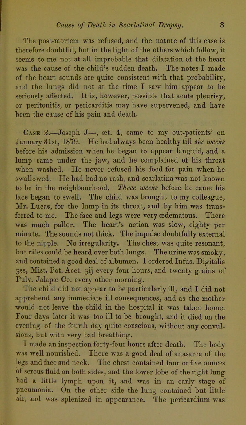 The post-mortem was refused, and the nature of this case is therefore doubtful, but in the light of the others which follow, it seems to me not at all improbable that dilatation of the heart was the cause of the child’s sudden death. The notes I made of the heart sounds are quite consistent with that probability, and the lungs did not at the time I saw him appear to be seriously affected. It is, however, possible that acute pleurisy, or peritonitis, or pericarditis may have supervened, and have been the cause of his pain and death. Case 2.—Joseph J—, set. 4, came to my out-patients’ on January olst, 1879. He had always been healthy till six weeks before his admission when he began to appear languid, and a lump came under the jaw, and he complained of his throat when washed. He never refused his food for pain when he swallowed. He had had no rash, and scarlatina was not known to be in the neighbourhood. Three weeks before he came his face began to swell. The child was brought to my colleague, Mr. Lucas, for the lump in its throat, and by him was trans- ferred to me. The face and legs were very oedematous. There was much pallor. The heart’s action was slow, eighty per minute. The sounds not thick. The impulse doubtfully external to the nipple. No irregularity. The chest was quite resonant, but rales could be heard over both lungs. The urine was smoky, and contained a good deal of albumen. I ordered Infus. Digitalis $ss. Mist. Pot. Acet. 3ij every four hours, and twenty grains of Pulv. Jalapse Co. every other morning. The child did not appear to be particularly ill, and I did not apprehend any immediate ill consequences, and as the mother would not leave the child in the hospital it was taken home. Four days later it was too ill to be brought, and it died on the evening of the fourth day quite conscious, without any convul- sions, but with very bad breathing. I made an inspection forty-four hours after death. The body was well nourished. There was a good deal of anasarca of the legs and face and neck. The chest contained four or five ounces of serous fluid on both sides, and the lower lobe of the right lung had a little lymph upon it, and was in an early stage of pneumonia. On the other side the lung contained but little air, and was splenized in appearance. The pericardium was