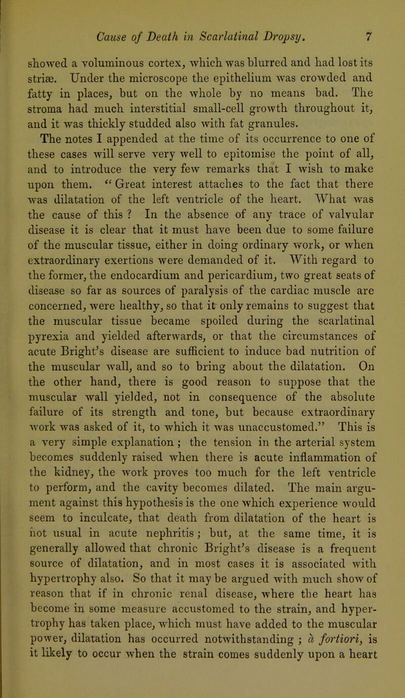 showed a voluminous cortex* which was blurred and had lost its striae. Under the microscope the epithelium was crowded and fatty in places* but on the whole by no means bad. The stroma had much interstitial small-cell groAvth throughout it* and it was thickly studded also with fat granules. The notes I appended at the time of its occurrence to one of these cases will serve very well to epitomise the point of all* and to introduce the very few remarks that I wish to make upon them. “ Great interest attaches to the fact that there was dilatation of the left ventricle of the heart. What was the cause of this ? In the absence of any trace of valvular disease it is clear that it must have been due to some failure of the muscular tissue, either in doing ordinary work, or when extraordinary exertions were demanded of it. With regard to the former* the endocardium and pericardium* two great seats of disease so far as sources of paralysis of the cardiac muscle are concerned* were healthy* so that it only remains to suggest that the muscular tissue became spoiled during the scarlatinal pyrexia and yielded afterwards* or that the circumstances of acute Bright’s disease are sufficient to induce bad nutrition of the muscular Avail, and so to bring about the dilatation. On the other hand, there is good reason to suppose that the muscular wall yielded, not in consequence of the absolute failure of its strength and tone, but because extraordinary Avork was asked of it, to which it Avas unaccustomed.” This is a very simple explanation ; the tension in the arterial system becomes suddenly raised when there is acute inflammation of the kidney* the Avork proves too much for the left ventricle to perform* and the cavity becomes dilated. The main argu- ment against this hypothesis is the one Avhich experience Avould seem to inculcate, that death from dilatation of the heart is hot usual in acute nephritis; but* at the same time, it is generally alloAved that chronic Bright’s disease is a frequent source of dilatation* and in most cases it is associated with hypertrophy also. So that it may be argued Avith much shoAv of reason that if in chronic renal disease, Avhere the heart has become in some measure accustomed to the strain* and hyper- trophy has taken place, which must have added to the muscular poAver, dilatation has occurred notAvithstanding ; a fortiori* is it likely to occur Avhen the strain comes suddenly upon a heart