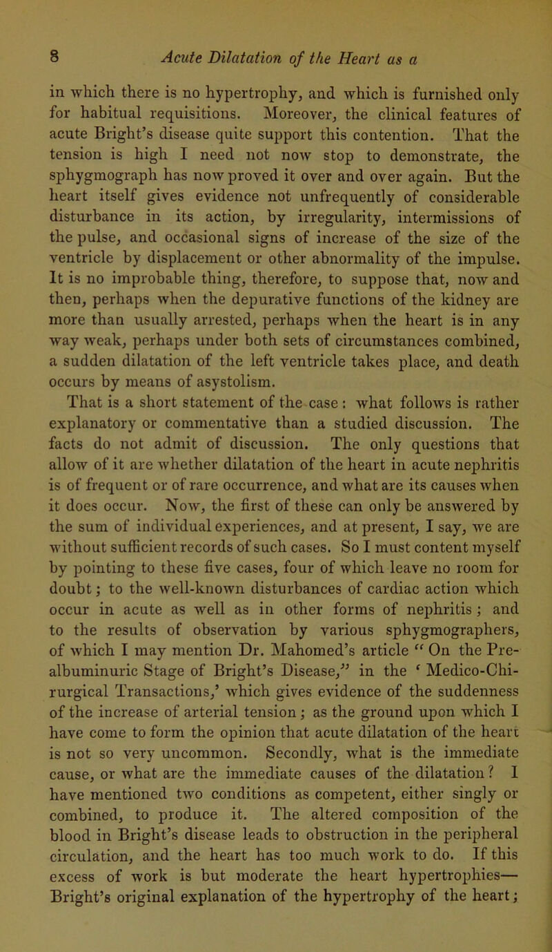 in which there is no hypertrophy, and which is furnished only for habitual requisitions. Moreover, the clinical features of acute Bright’s disease quite support this contention. That the tension is high I need not now stop to demonstrate, the sphygmograph has now proved it over and over again. But the heart itself gives evidence not unfrequently of considerable disturbance in its action, by irregularity, intermissions of the pulse, and occasional signs of increase of the size of the ventricle by displacement or other abnormality of the impulse. It is no improbable thing, therefore, to suppose that, now and then, perhaps when the depurative functions of the kidney are more than usually arrested, perhaps when the heart is in any way weak, perhaps under both sets of circumstances combined, a sudden dilatation of the left ventricle takes place, and death occurs by means of asystolism. That is a short statement of the case : what follows is rather explanatory or commentative than a studied discussion. The facts do not admit of discussion. The only questions that allow of it are whether dilatation of the heart in acute nephritis is of frequent or of rare occurrence, and what are its causes when it does occur. Now, the first of these can only be answered by the sum of individual experiences, and at present, I say, we are without sufficient records of such cases. So I must content myself by pointing to these five cases, four of which leave no room for doubt; to the well-known disturbances of cardiac action which occur in acute as well as in other forms of nephritis ; and to the results of observation by various sphygmographers, of which I may mention Dr. Mahomed’s article “ On the Pre- albuminuric Stage of Bright’s Disease/’ in the ‘ Medico-Chi- rurgical Transactions/ which gives evidence of the suddenness of the increase of arterial tension; as the ground upon which I have come to form the opinion that acute dilatation of the heart is not so very uncommon. Secondly, what is the immediate cause, or what are the immediate causes of the dilatation ? I have mentioned two conditions as competent, either singly or combined, to produce it. The altered composition of the blood in Bright’s disease leads to obstruction in the peripheral circulation, and the heart has too much work to do. If this excess of work is but moderate the heart hypertrophies— Bright’s original explanation of the hypertrophy of the heart;