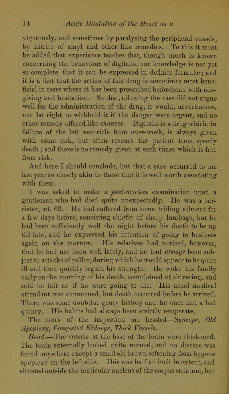 vigorously, and sometimes by paralysing the peripheral vessels, by nitrite of amyl and other like remedies. To this it must be added that experience teaches that, though much is known concerning the behaviour of digitalis, our knowledge is not yet so complete that it can be expressed in definite formulae ; and it is a fact that the action of this drug is sometimes most bene- ficial in cases where it has been prescribed beforehand with mis- giving and hesitation. So that, allowing the case did not argue Avell for the administration of the drug, it would, nevertheless, not be right to withhold it if the danger were urgent, and no other remedy offered like chances. Digitalis is a drug which, in failure of the left ventricle from over-work, is always given with some risk, but often rescues the patient from speedy death; and there is no remedy given at such times w'hich is free from risk. And here I should conclude, but that a case occurred to me last year so closely akin to these that it is well worth associating with them. I was asked to make a post-mortem examination upon a gentleman who had died quite unexpectedly. He Avas a bar- rister, mt. 62. He had suffered from some trifling ailment for a few days before, consisting chiefly of sharp lumbago, but he had been sufficiently Avell the night before his death to be up till late, and he expressed his intention of going to business again on the morroAV. His relatives had noticed, however, that he had not been Avell lately, and he had always been sub- ject to attacks of pallor, during Avhich he Avould appear to be quite ill and then quickly regain his strength. He Avoke his family early on the morning of his death, complained of shivering, and said he felt as if he Avere going to die. His usual medical attendant Avas summoned, but death occurred before he arrived. There Avas some doubtful gouty history and he once had a bad quinsy. His habits had always been strictly temperate. The notes of the inspection are headed—Syncope, Old Apoplexy, Congested Kidneys, Thick Vessels. Head.—The vessels at the base of the brain Avere thickened. The brain externally looked quite normal, and no disease Avas found anyAArhere except a small old brown softening from bygone apoplexy on the left side. This Avas half an inch in extent, and situated outside the lenticular nucleus of the corpus striatum, but