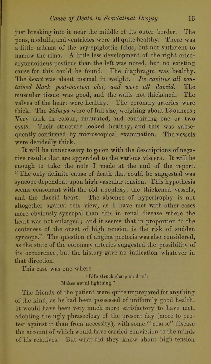 just breaking into it near the middle of its outer border. The pons, medulla, and ventricles were all quite healthy. There was a little oedema of the ary-epiglottic folds, but not sufficient to narrow the rima. A little less development of the right crico- arytaenoideus posticus than the left was noted, but no existing cause for this could be found. The diaphragm was healthy. The heart was about normal in weight. Its cavities all con- tained black post-mortem clot, and ivere all flaccid. The muscular tissue was good, and the walls not thickened. The valves of the heart were healthy. The coronary arteries were thick. The kidneys were of full size, weighing about 12 ounces ; Very dark in colour, indurated, and containing one or two cysts. Their structure looked healthy, and this was subse- quently confirmed by microscopical examination. The vessels were decidedly thick. It will be unnecessary to go on with the descriptions of nega- tive results that are appended to the various viscera. It will be enough to take the note I made at the end of the report. “ The only definite cause of death that could be suggested was syncope dependent upon high vascular tension. This hypothesis seems consonant with the old apoplexy, the thickened vessels, and the flaccid heart. The absence of hypertrophy is not altogether against this view, as I have met with other cases more obviously syncopal than this in renal disease where the heart was not enlarged; and it seems that in proportion to the acuteness of the onset of high tension is the risk of sudden syncope.” The question of angina pectoris was also considered, as the state of the coronary arteries suggested the possibility of its occurrence, but the history gave no indication whatever in that direction. This case was one where “ Life struck sharp on death Makes awful lightning.” The friends of the patient were quite unprepared for anything of the kind, as he had been possessed of uniformly good health. It -would have been very much more satisfactory to have met, adopting the ugly phraseology of the present day (more to pro- test against it than from necessity), with some “ coarse” disease the account of which would have carried conviction to the minds of his relatives. But what did they know about high tension