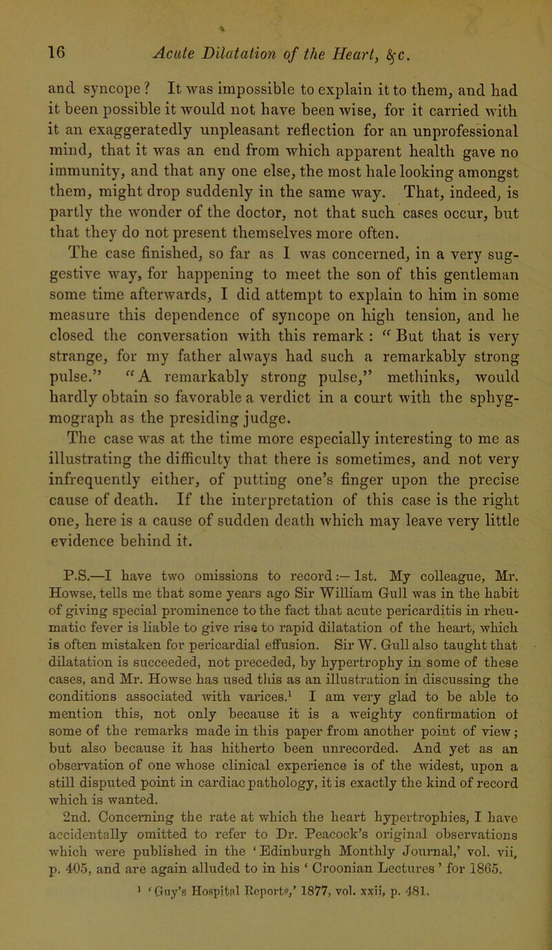 and syncope ? It was impossible to explain it to them, and had it been possible it would not have been wise, for it carried with it an exaggeratedly unpleasant reflection for an unprofessional mind, that it was an end from which apparent health gave no immunity, and that any one else, the most hale looking amongst them, might drop suddenly in the same way. That, indeed, is partly the wonder of the doctor, not that such cases occur, but that they do not present themselves more often. The case finished, so far as I was concerned, in a very sug- gestive way, for happening to meet the son of this gentleman some time afterwards, I did attempt to explain to him in some measure this dependence of syncope on high tension, and he closed the conversation with this remark : “ But that is very strange, for my father always had such a remarkably strong pulse.” “ A remarkably strong pulse,” methinks, would hardly obtain so favorable a verdict in a court with the sphyg- mograph as the presiding judge. The case was at the time more especially interesting to me as illustrating the difficulty that there is sometimes, and not very infrequently either, of putting one’s finger upon the precise cause of death. If the interpretation of this case is the right one, here is a cause of sudden death which may leave very little evidence behind it. P.S.—I have two omissions to record1st. My colleague, Mr. Howse, tells me that some years ago Sir William Gull was in the habit of giving special prominence to the fact that acute pericarditis in rheu- matic fever is liable to give rise to rapid dilatation of the heart, which is often mistaken for pericardial effusion. Sir W. Gull also taught that dilatation is succeeded, not preceded, by hypertrophy in some of these cases, and Mr. Howse has used this as an illustration in discussing the conditions associated with varices.1 I am very glad to be able to mention this, not only because it is a weighty confirmation of some of the remarks made in this paper from another point of view; but also because it has hitherto been unrecorded. And yet as an observation of one whose clinical experience is of the widest, upon a still disputed point in cardiac pathology, it is exactly the kind of record which is wanted. 2nd. Concerning the rate at which the heart hypertrophies, I have accidentally omitted to refer to Dr. Peacock’s original observations which were published in the ‘Edinburgh Monthly Journal,’ vol. vii, p. 405, and are again alluded to in his ‘ Croonian Lectures ’ for 1865, 1 ‘Guy’s Hospital Reports,’ 1877, vol. xxii, p. 481.