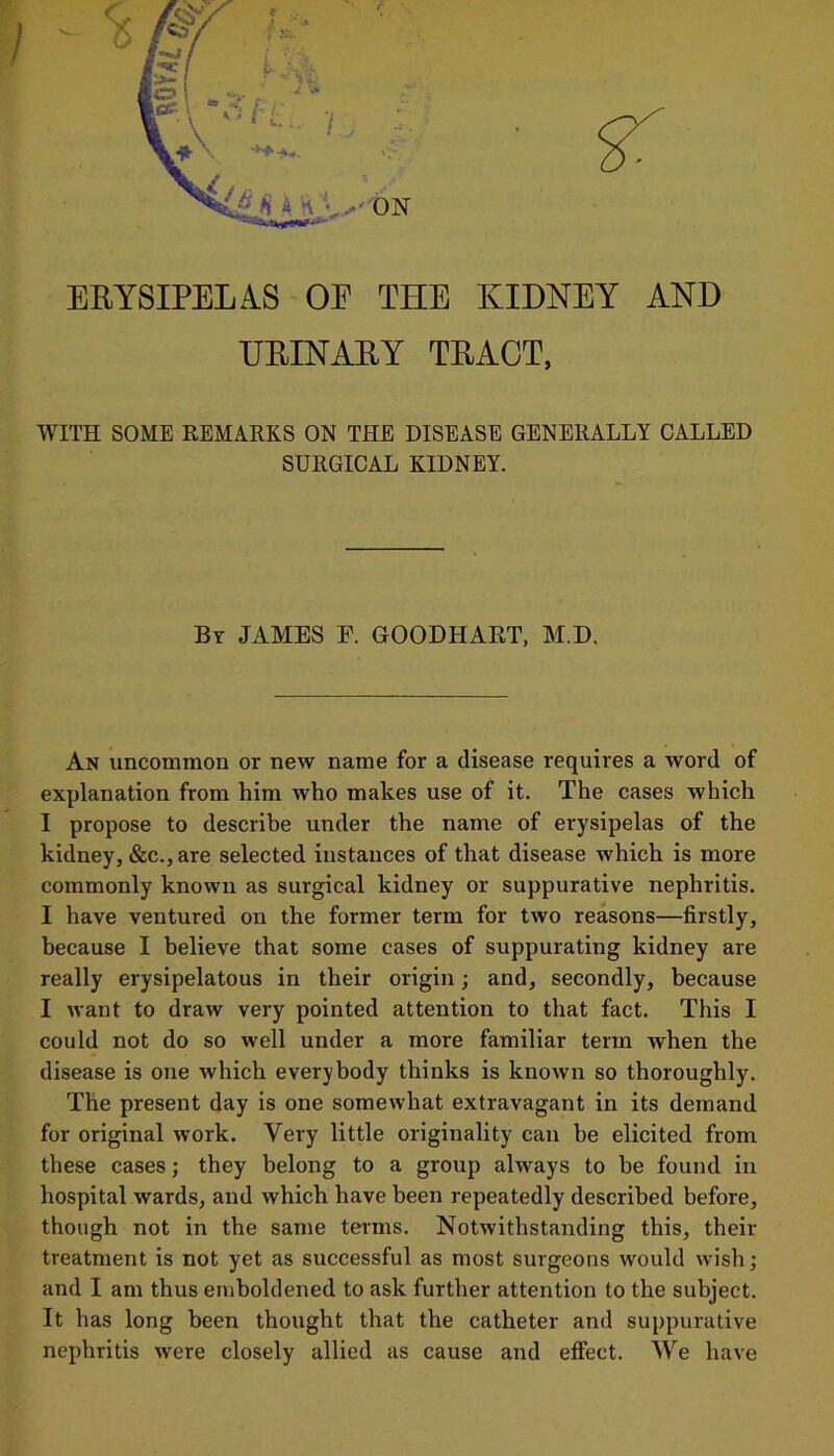 i- • ERYSIPELAS OE THE KIDNEY AND URINARY TRACT, WITH SOME REMARKS ON THE DISEASE GENERALLY CALLED SURGICAL KIDNEY. By JAMES E. GOODHART, M.D. An uncommon or new name for a disease requires a word of explanation from him who makes use of it. The cases which I propose to describe under the name of erysipelas of the kidney, «Scc., are selected instances of that disease which is more commonly known as surgical kidney or suppurative nephritis. I have ventured on the former term for two reasons—firstly, because I believe that some cases of suppurating kidney are really erysipelatous in their origin; and, secondly, because I want to draw very pointed attention to that fact. This I could not do so well under a more familiar term when the disease is one which everybody thinks is known so thoroughly. The present day is one somewhat extravagant in its demand for original work. Very little originality can he elicited from these cases; they belong to a group always to be found in hospital wards, and which have been repeatedly described before, though not in the same terms. Notwithstanding this, their treatment is not yet as successful as most surgeons would wish; and I am thus emboldened to ask further attention to the subject. It has long been thought that the catheter and suppurative nephritis were closely allied as cause and effect. We have