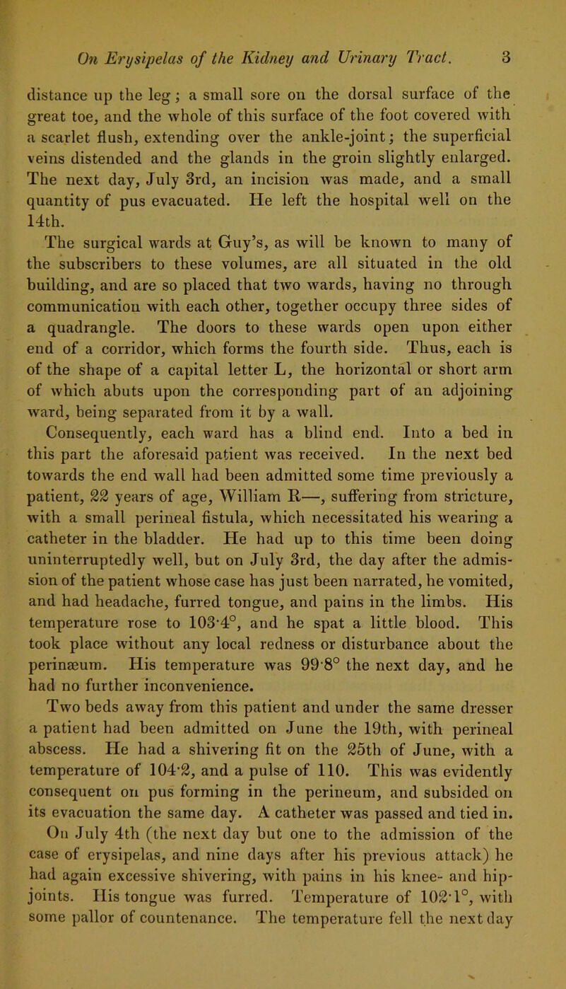 distance up the leg; a small sore on the dorsal surface of the great toe, and the whole of this surface of the foot covered with a scarlet flush, extending over the ankle-joint; the superficial veins distended and the glands in the groin slightly enlarged. The next day, July 3rd, an incision was made, and a small quantity of pus evacuated. He left the hospital well on the 14th. The surgical wards at Guy’s, as will be known to many of the subscribers to these volumes, are all situated in the old building, and are so placed that two wards, having no through communication with each other, together occupy three sides of a quadrangle. The doors to these wards open upon either end of a corridor, which forms the fourth side. Thus, each is of the shape of a capital letter L, the horizontal or short arm of which abuts upon the corresponding part of an adjoining ward, being separated from it by a wall. Consequently, each ward has a blind end. Into a bed in this part the aforesaid patient was received. In the next bed towards the end wall had been admitted some time previously a patient, 22 years of age, William R—, suffering from stricture, with a small perineal fistula, which necessitated his wearing a catheter in the bladder. He had up to this time been doing uninterruptedly well, but on July 3rd, the day after the admis- sion of the patient whose case has just been narrated, he vomited, and had headache, furred tongue, and pains in the limbs. His temperature rose to 103’4°, and he spat a little blood. This took place without any local redness or disturbance about the perinmum. His temperature was 99 8° the next day, and he had no further inconvenience. Two beds away from this patient and under the same dresser a patient had been admitted on June the 19th, with perineal abscess. He had a shivering fit on the 25th of June, with a temperature of 104-2, and a pulse of 110. This was evidently consequent on pus forming in the perineum, and subsided on its evacuation the same day. A catheter was passed and tied in. On July 4th (the next day but one to the admission of the case of erysipelas, and nine days after his previous attack) he had again excessive shivering, with pains in his knee- and hip- joints. Ilis tongue was furred. Temperature of 102T°, with some pallor of countenance. The temperature fell the next day