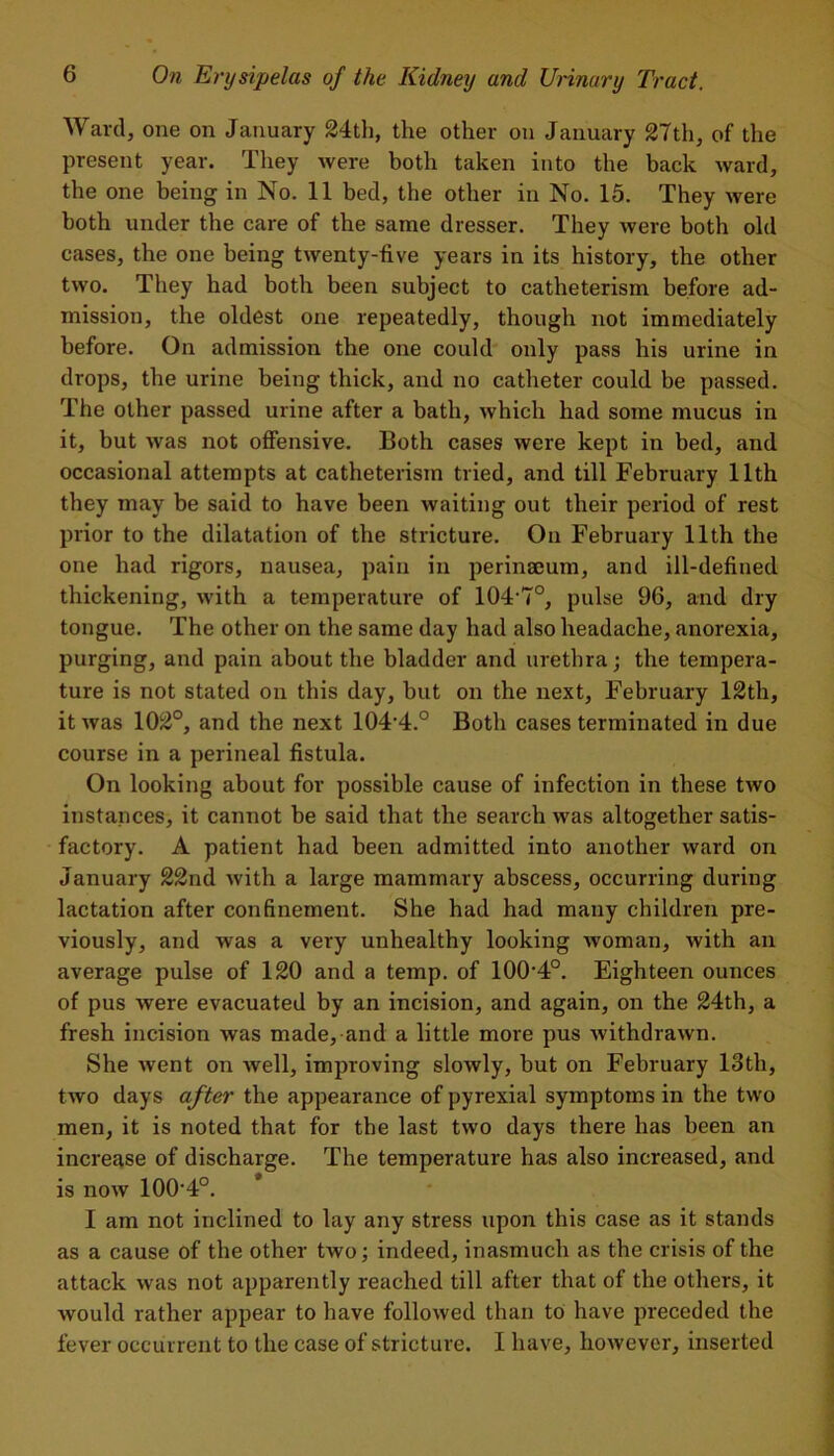 Ward, one on January 24th, the other on January 27th, of the present year. They were both taken into the back ward, the one being in No. 11 bed, the other in No. 15. They were both under the care of the same dresser. They were both old cases, the one being twenty-five years in its history, the other two. They had both been subject to catheterism before ad- mission, the oldest one repeatedly, though not immediately before. On admission the one could only pass his urine in drops, the urine being thick, and no catheter could be passed. The other passed urine after a bath, which had some mucus in it, but was not offensive. Both cases were kept in bed, and occasional attempts at catheterism tried, and till February 11th they may be said to have been waiting out their period of rest prior to the dilatation of the stricture. On February 11th the one had rigors, nausea, pain in perinaeum, and ill-defined thickening, with a temperature of 104-7°, pulse 96, and dry tongue. The other on the same day had also headache, anorexia, purging, and pain about the bladder and urethra; the tempera- ture is not stated on this day, but on the next, February 12th, it was 102°, and the next 104‘4.° Both cases terminated in due course in a perineal fistula. On looking about for possible cause of infection in these two instances, it cannot be said that the search was altogether satis- factory. A patient had been admitted into another ward on January 22nd with a large mammary abscess, occurring during lactation after confinement. She had had many children pre- viously, and was a very unhealthy looking woman, with an average pulse of 120 and a temp, of 100'4°. Eighteen ounces of pus were evacuated by an incision, and again, on the 24th, a fresh incision was made, and a little more pus withdrawn. She went on well, improving slowly, but on February 13th, two days after the appearance of pyrexial symptoms in the two men, it is noted that for the last two days there has been an increase of discharge. The temperature has also increased, and is now 100-4°. * I am not inclined to lay any stress upon this case as it stands as a cause of the other two; indeed, inasmuch as the crisis of the attack was not apparently reached till after that of the others, it would rather appear to have followed than to have preceded the fever occur rent to the case of stricture. I have, however, inserted