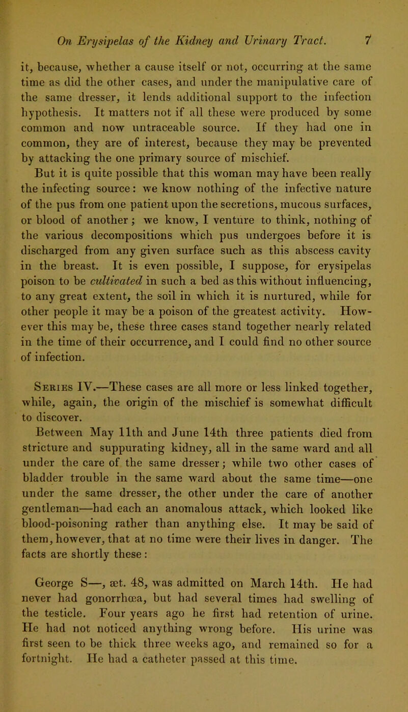 it, because, whether a cause itself or not, occurring at the same time as did the other cases, and under the manipulative care of the same dresser, it lends additional support to the infection hypothesis. It matters not if all these were produced by some common and now untraceable source. If they had one in common, they are of interest, because they may be prevented by attacking the one primary source of mischief. But it is quite possible that this woman may have been really the infecting source: we know nothing of the infective nature of the pus from one patient upon the secretions, mucous surfaces, or blood of another; we know, I venture to think, nothing of the various decompositions which pus undergoes before it is discharged from any given surface such as this abscess cavity in the breast. It is even possible, I suppose, for erysipelas poison to be cultivated in such a bed as this without influencing, to any great extent, the soil in which it is nurtured, while for other people it may be a poison of the greatest activity. How- ever this may be, these three cases stand together nearly related in the time of their occurrence, and I could find no other source of infection. Series IV.—These cases are all more or less linked together, while, again, the origin of the mischief is somewhat difficult to discover. Between May 11th and June 14th three patients died from stricture and suppurating kidney, all in the same ward and all under the care of the same dresser; while two other cases of bladder trouble in the same ward about the same time—one under the same dresser, the other under the care of another gentleman—had each an anomalous attack, which looked like blood-poisoning rather than anything else. It may be said of them, however, that at no time were their lives in danger. The facts are shortly these : George S—, set. 48, was admitted on March 14th. He had never had gonorrhoea, but had several times had swelling of the testicle. Four years ago he first had retention of urine. He had not noticed anything wrong before. His urine was first seen to be thick three weeks ago, and remained so for a fortnight. He had a catheter passed at this time.