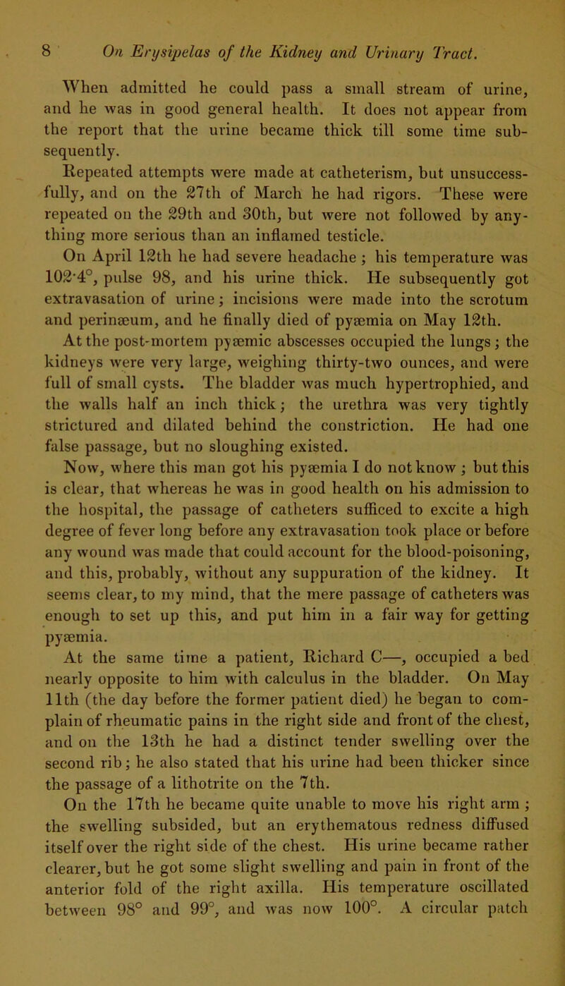 When admitted he could pass a small stream of urine, and he was in good general health. It does not appear from the report that the urine became thick till some time sub- sequently. Repeated attempts were made at catheterism, but unsuccess- fully, and on the 27th of March he had rigors. These were repeated on the 29th and 80th, but were not followed by any- thing more serious than an inflamed testicle. On April 12th he had severe headache; his temperature was 102'4°, pulse 98, and his urine thick. He subsequently got extravasation of urine; incisions were made into the scrotum and perinaeum, and he finally died of pyeemia on May 12th. At the post-mortem pysemic abscesses occupied the lungs; the kidneys were very large, weighing thirty-two ounces, and were full of small cysts. The bladder was much hypertrophied, and the walls half an inch thick; the urethra was very tightly strictured and dilated behind the constriction. He had one false passage, but no sloughing existed. Now, where this man got his pyaemia I do not know ; but this is clear, that whereas he was in good health on his admission to the hospital, the passage of catheters sufficed to excite a high degree of fever long before any extravasation took place or before any wound was made that could account for the blood-poisoning, and this, probably, without any suppuration of the kidney. It seems clear, to my mind, that the mere passage of catheters was enough to set up this, and put him in a fair way for getting pyaemia. At the same time a patient, Richard C—, occupied a bed nearly opposite to him with calculus in the bladder. On May 11th (the day before the former patient died) he began to com- plain of rheumatic pains in the right side and front of the chest, and on the 13th he had a distinct tender swelling over the second rib; he also stated that his urine had been thicker since the passage of a lithotrite on the 7th. On the 17th he became quite unable to move his right arm ; the swelling subsided, but an erythematous redness diffused itself over the right side of the chest. His urine became rather clearer, but he got some slight swelling and pain in front of the anterior fold of the right axilla. His temperature oscillated between 98° and 99°, and was now 100°. A circular patch