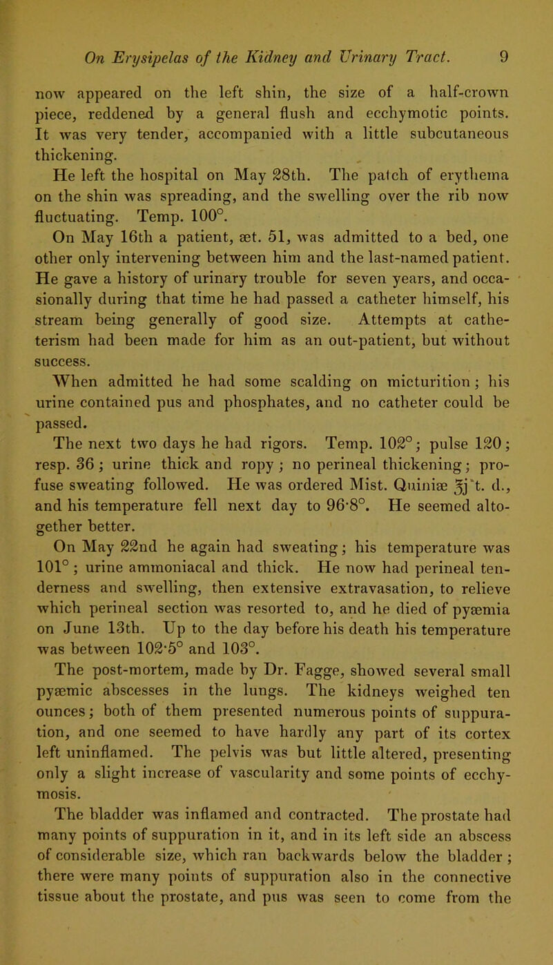 now appeared on the left shin, the size of a half-crown piece, reddened by a general flush and ecchymotic points. It was very tender, accompanied with a little subcutaneous thickening. He left the hospital on May 28th. The palch of erythema on the shin was spreading, and the swelling over the rib now fluctuating. Temp. 100°. On May 16th a patient, set. 51, was admitted to a bed, one other only intervening between him and the last-named patient. He gave a history of urinary trouble for seven years, and occa- sionally during that time he had passed a catheter himself, his stream being generally of good size. Attempts at cathe- terism had been made for him as an out-patient, but without success. When admitted he had some scalding on micturition; his urine contained pus and phosphates, and no catheter could be passed. The next two days he had rigors. Temp. 102°; pulse 120; resp. 36; urine thick and ropy; no perineal thickening; pro- fuse sweating followed. He was ordered Mist. Quinize 5j't- d., and his temperature fell next day to 96'8°. He seemed alto- gether better. On May 22nd he again had sweating; his temperature was 101°; urine ammoniacal and thick. He now had perineal ten- derness and swelling, then extensive extravasation, to relieve which perineal section was resorted to, and he died of pyaemia on June 13th. Up to the day before his death his temperature was between 102,5° and 103°. The post-mortem, made by Dr. Fagge, showed several small pysemic abscesses in the lungs. The kidneys weighed ten ounces; both of them presented numerous points of suppura- tion, and one seemed to have hardly any part of its cortex left uninflamed. The pelvis was but little altered, presenting only a slight increase of vascularity and some points of ecchy- mosis. The bladder was inflamed and contracted. The prostate had many points of suppuration in it, and in its left side an abscess of considerable size, which ran backwards below the bladder ; there were many points of suppuration also in the connective tissue about the prostate, and pus was seen to come from the