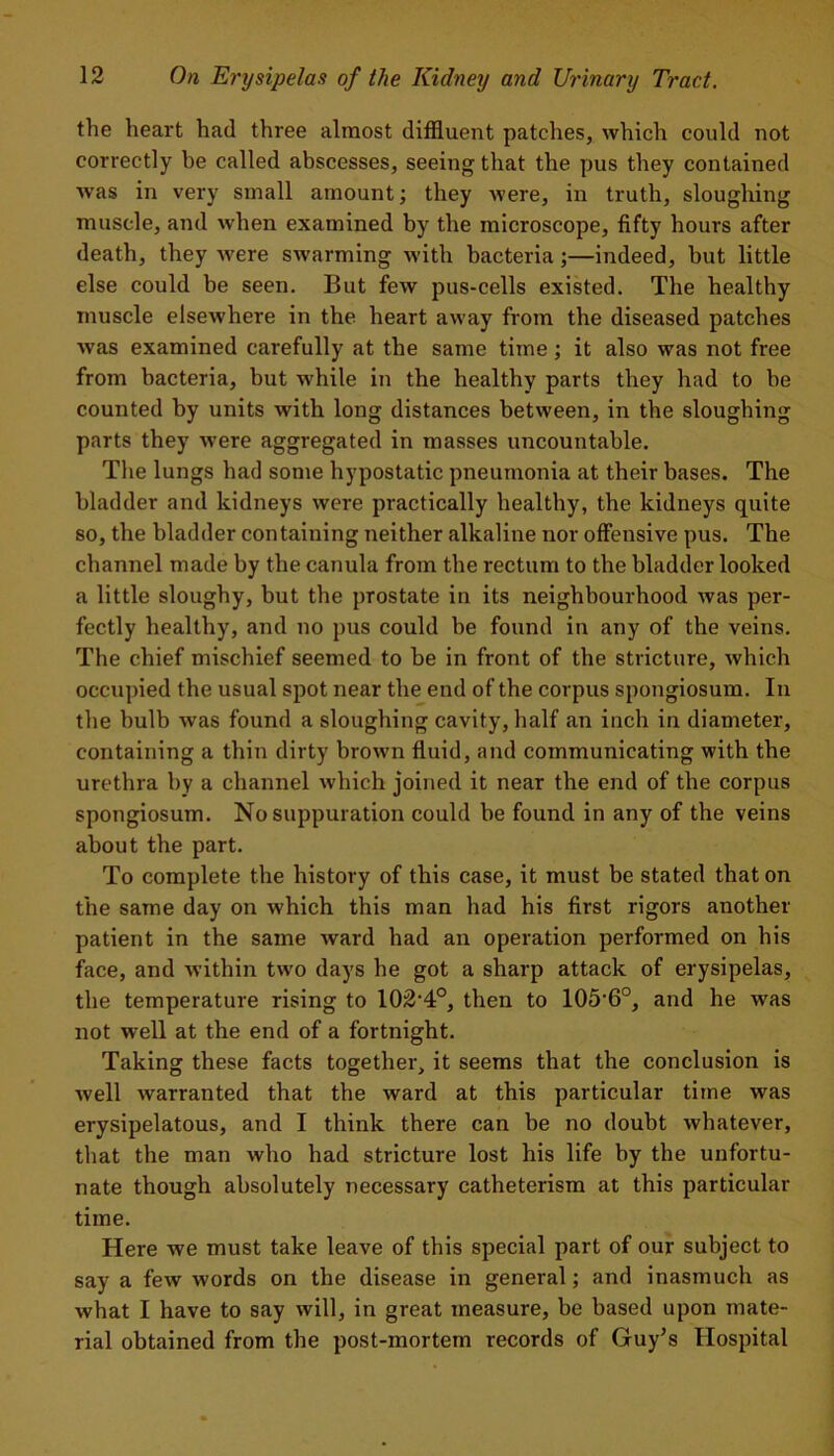 the heart had three almost diffluent patches, which could not correctly be called abscesses, seeing that the pus they contained was in very small amount; they were, in truth, sloughing muscle, and when examined by the microscope, fifty hours after death, they were swarming with bacteria;—indeed, but little else could be seen. But few pus-cells existed. The healthy muscle elsewhere in the heart away from the diseased patches was examined carefully at the same time; it also was not free from bacteria, but while in the healthy parts they had to be counted by units with long distances between, in the sloughing parts they were aggregated in masses uncountable. The lungs had some hypostatic pneumonia at their bases. The bladder and kidneys were practically healthy, the kidneys quite so, the bladder containing neither alkaline nor offensive pus. The channel made by the canula from the rectum to the bladder looked a little sloughy, but the prostate in its neighbourhood was per- fectly healthy, and no pus could be found in any of the veins. The chief mischief seemed to be in front of the stricture, which occupied the usual spot near the end of the corpus spongiosum. In the bulb was found a sloughing cavity, half an inch in diameter, containing a thin dirty brown fluid, and communicating with the urethra by a channel Avhich joined it near the end of the corpus spongiosum. No suppuration could be found in any of the veins about the part. To complete the history of this case, it must be stated that on the same day on which this man had his first rigors another patient in the same ward had an operation performed on his face, and within two days he got a sharp attack of erysipelas, the temperature rising to XOZ'k0, then to 105-6°, and he was not well at the end of a fortnight. Taking these facts together, it seems that the conclusion is well warranted that the ward at this particular time was erysipelatous, and I think there can be no doubt whatever, that the man who had stricture lost his life by the unfortu- nate though absolutely necessary catheterism at this particular time. Here we must take leave of this special part of our subject to say a few words on the disease in general; and inasmuch as what I have to say will, in great measure, be based upon mate- rial obtained from the post-mortem records of Guy’s Hospital