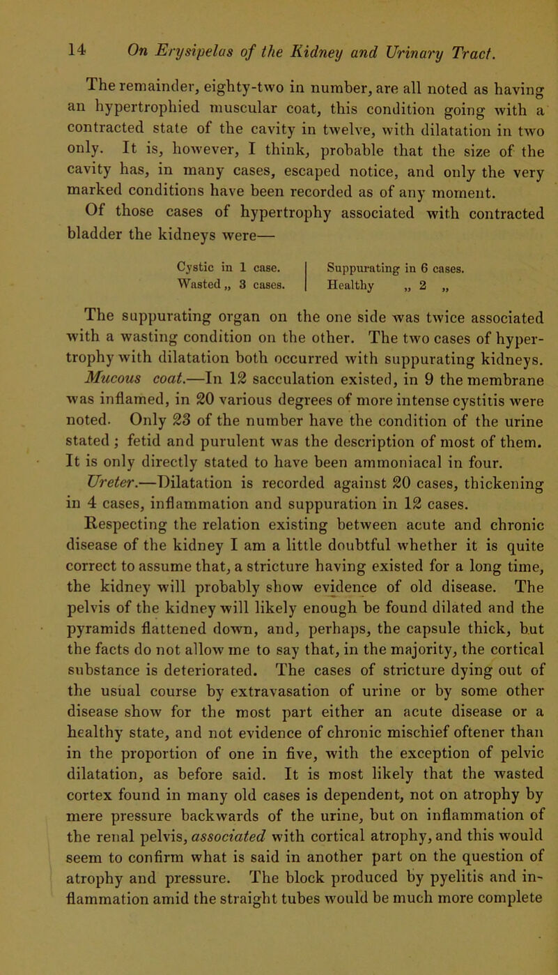 The remainder, eighty-two in number, are all noted as having an hypertrophied muscular coat, this condition going with a contracted state of the cavity in twelve, with dilatation in two only. It is, however, I think, probable that the size of the cavity has, in many cases, escaped notice, and only the very marked conditions have been recorded as of any moment. Of those cases of hypertrophy associated with contracted bladder the kidneys were— Cystic in 1 case. Suppurating in 6 cases. Wasted,, 3 cases. Healthy „ 2 „ The suppurating organ on the one side was twice associated with a wasting condition on the other. The two cases of hyper- trophy with dilatation both occurred with suppurating kidneys. Mucous coat.—In 12 sacculation existed, in 9 the membrane was inflamed, in 20 various degrees of more intense cystitis were noted. Only 23 of the number have the condition of the urine stated ; fetid and purulent wras the description of most of them. It is only directly stated to have been ammoniacal in four. Ureter.—Dilatation is recorded against 20 cases, thickening in 4 cases, inflammation and suppuration in 12 cases. Respecting the relation existing between acute and chronic disease of the kidney I am a little doubtful whether it is quite correct to assume that, a stricture having existed for a long time, the kidney will probably show evidence of old disease. The pelvis of the kidney will likely enough be found dilated and the pyramids flattened down, and, perhaps, the capsule thick, but the facts do not allow me to say that, in the majority, the cortical substance is deteriorated. The cases of stricture dying out of the usual course by extravasation of urine or by some other disease show for the most part either an acute disease or a healthy state, and not evidence of chronic mischief oftener than in the proportion of one in five, with the exception of pelvic dilatation, as before said. It is most likely that the wasted cortex found in many old cases is dependent, not on atrophy by mere pressure backwards of the urine, but on inflammation of the renal pelvis, associated with cortical atrophy, and this would seem to confirm what is said in another part on the question of atrophy and pressure. The block produced by pyelitis and in- flammation amid the straight tubes would be much more complete