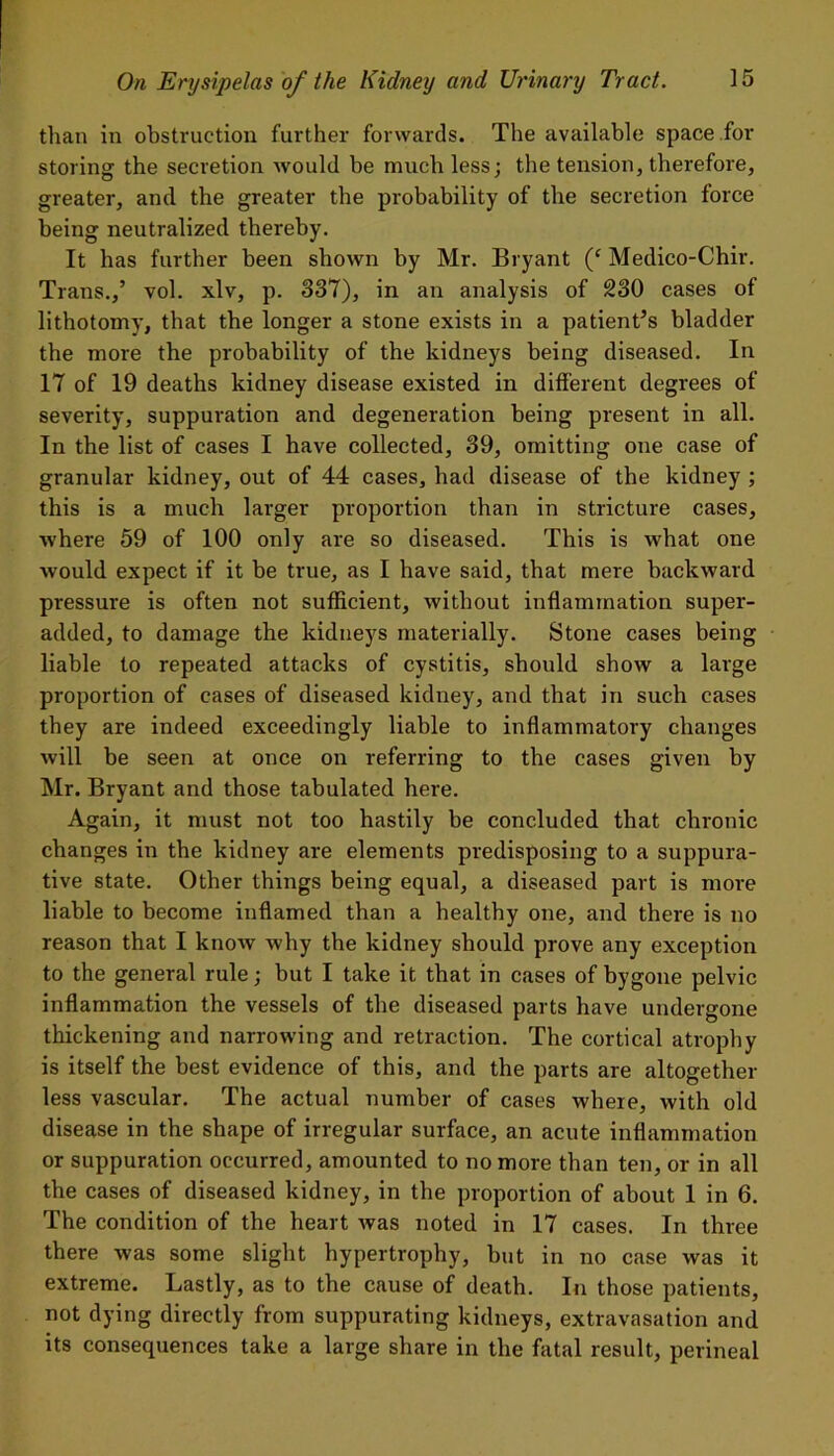 than in obstruction further forwards. The available space for storing the secretion would be much less; the tension, therefore, greater, and the greater the probability of the secretion force being neutralized thereby. It has further been shown by Mr. Bryant (‘ Medico-Chir. Trans.,’ vol. xlv, p. 337), in an analysis of 230 cases of lithotomy, that the longer a stone exists in a patient’s bladder the more the probability of the kidneys being diseased. In 17 of 19 deaths kidney disease existed in different degrees of severity, suppuration and degeneration being present in all. In the list of cases I have collected, 39, omitting one case of granular kidney, out of 44 cases, had disease of the kidney ; this is a much larger proportion than in stricture cases, where 59 of 100 only are so diseased. This is what one would expect if it be true, as I have said, that mere backward pressure is often not sufficient, without inflammation super- added, to damage the kidneys materially. Stone cases being liable to repeated attacks of cystitis, should show a large proportion of cases of diseased kidney, and that in such cases they are indeed exceedingly liable to inflammatory changes will be seen at once on referring to the cases given by Mr. Bryant and those tabulated here. Again, it must not too hastily be concluded that chronic changes in the kidney are elements predisposing to a suppura- tive state. Other things being equal, a diseased part is more liable to become inflamed than a healthy one, and there is no reason that I know why the kidney should prove any exception to the general rule; but I take it that in cases of bygone pelvic inflammation the vessels of the diseased parts have undergone thickening and narrowing and retraction. The cortical atrophy is itself the best evidence of this, and the parts are altogether less vascular. The actual number of cases where, with old disease in the shape of irregular surface, an acute inflammation or suppuration occurred, amounted to no more than ten, or in all the cases of diseased kidney, in the proportion of about 1 in 6. The condition of the heart was noted in 17 cases. In three there was some slight hypertrophy, but in no case was it extreme. Lastly, as to the cause of death. In those patients, not dying directly from suppurating kidneys, extravasation and its consequences take a large share in the fatal result, perineal