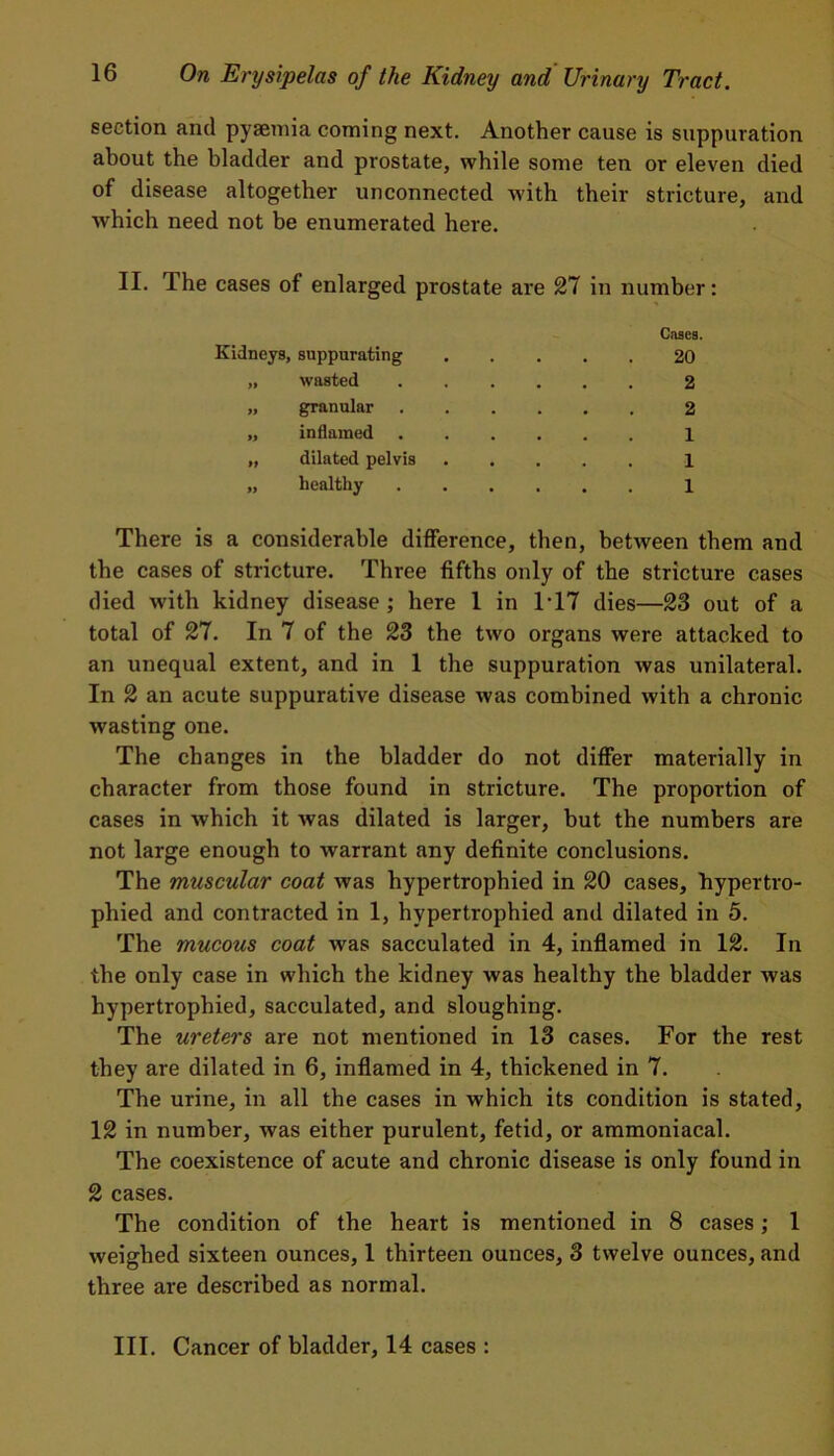 section and pyaemia coming next. Another cause is suppuration about the bladder and prostate, while some ten or eleven died of disease altogether unconnected with their stricture, and which need not be enumerated here. II. The cases of enlarged prostate are 27 in number: Cases. Kidneys, suppurating 20 „ wasted 2 „ granular 2 „ inflamed ...... 1 „ dilated pelvis 1 „ healthy 1 There is a considerable difference, then, between them and the cases of stricture. Three fifths only of the stricture cases died with kidney disease ; here 1 in 1T7 dies—23 out of a total of 27. In 7 of the 23 the two organs were attacked to an unequal extent, and in 1 the suppuration was unilateral. In 2 an acute suppurative disease was combined with a chronic wasting one. The changes in the bladder do not differ materially in character from those found in stricture. The proportion of cases in which it was dilated is larger, but the numbers are not large enough to warrant any definite conclusions. The muscular coat was hypertrophied in 20 cases, hypertro- phied and contracted in 1, hypertrophied and dilated in 5. The mucous coat was sacculated in 4, inflamed in 12. In the only case in which the kidney was healthy the bladder was hypertrophied, sacculated, and sloughing. The ureters are not mentioned in 13 cases. For the rest they are dilated in 6, inflamed in 4, thickened in 7. The urine, in all the cases in which its condition is stated, 12 in number, was either purulent, fetid, or ammoniacal. The coexistence of acute and chronic disease is only found in 2 cases. The condition of the heart is mentioned in 8 cases; 1 weighed sixteen ounces, 1 thirteen ounces, 3 twelve ounces, and three are described as normal. III. Cancer of bladder, 14 cases :
