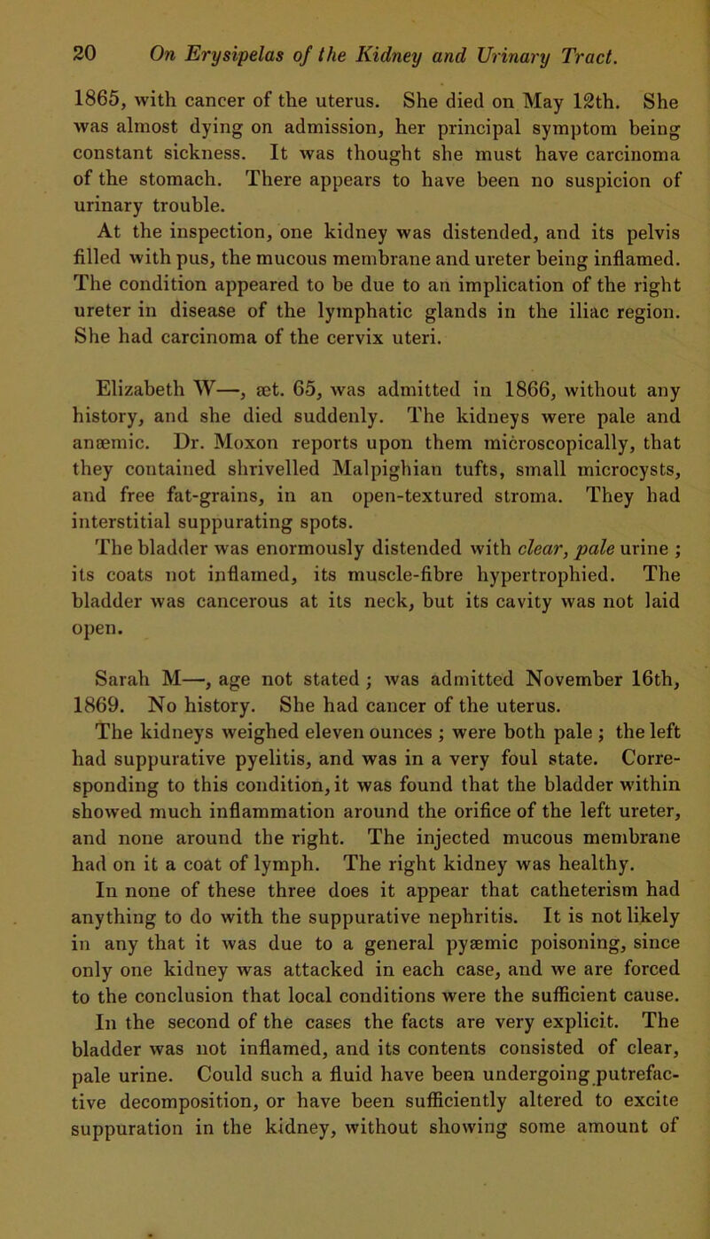 1865, with cancer of the uterus. She died on May 12th. She was almost dying on admission, her principal symptom being constant sickness. It was thought she must have carcinoma of the stomach. There appears to have been no suspicion of urinary trouble. At the inspection, one kidney was distended, and its pelvis filled with pus, the mucous membrane and ureter being inflamed. The condition appeared to be due to an implication of the right ureter in disease of the lymphatic glands in the iliac region. She had carcinoma of the cervix uteri. Elizabeth W—, get. 65, was admitted in 1866, without any history, and she died suddenly. The kidneys were pale and angemic. Dr. Moxon reports upon them microscopically, that they contained shrivelled Malpighian tufts, small microcysts, and free fat-grains, in an open-textured stroma. They had interstitial suppurating spots. The bladder was enormously distended with clear, pale urine ; its coats not inflamed, its muscle-fibre hypertrophied. The bladder was cancerous at its neck, but its cavity was not laid open. Sarah M—, age not stated ; was admitted November 16th, 1869. No history. She had cancer of the uterus. The kidneys weighed eleven ounces ; were both pale ; the left had suppurative pyelitis, and was in a very foul state. Corre- sponding to this condition, it was found that the bladder within showed much inflammation around the orifice of the left ureter, and none around the right. The injected mucous membrane had on it a coat of lymph. The right kidney was healthy. In none of these three does it appear that catheterism had anything to do with the suppurative nephritis. It is not likely in any that it was due to a general pyaemic poisoning, since only one kidney was attacked in each case, and we are forced to the conclusion that local conditions were the sufficient cause. In the second of the cases the facts are very explicit. The bladder was not inflamed, and its contents consisted of clear, pale urine. Could such a fluid have been undergoing putrefac- tive decomposition, or have been sufficiently altered to excite suppuration in the kidney, without showing some amount of