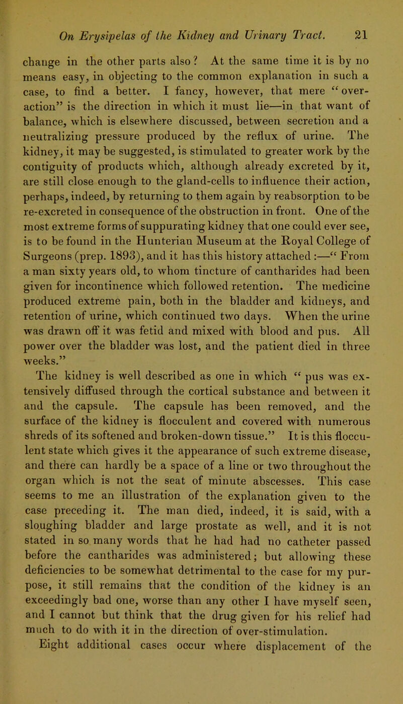 change in the other parts also ? At the same time it is by no means easy, in objecting to the common explanation in such a case, to find a better. I fancy, however, that mere “ over- action” is the direction in which it must lie—in that want of balance, which is elsewhere discussed, between secretion and a neutralizing pressure produced by the reflux of urine. The kidney, it may be suggested, is stimulated to greater work by the contiguity of products which, although already excreted by it, are still close enough to the gland-cells to influence their action, perhaps, indeed, by returning to them again by reabsorption to be re-excreted in consequence of the obstruction in front. One of the most extreme forms of suppurating kidney that one could ever see, is to be found in the Hunterian Museum at the Royal College of Surgeons (prep. 1893), and it has this history attached :—“ From a man sixty years old, to whom tincture of cantharides had been given for incontinence which followed retention. The medicine produced extreme pain, both in the bladder and kidneys, and retention of urine, which continued two days. When the urine was drawn off it was fetid and mixed with blood and pus. All power over the bladder was lost, and the patient died in three weeks.” The kidney is well described as one in which “ pus was ex- tensively diffused through the cortical substance and between it and the capsule. The capsule has been removed, and the surface of the kidney is flocculent and covered with numerous shreds of its softened and broken-down tissue.” It is this floccu- lent state which gives it the appearance of such extreme disease, and there can hardly be a space of a line or two throughout the organ which is not the seat of minute abscesses. This case seems to me an illustration of the explanation given to the case preceding it. The man died, indeed, it is said, with a sloughing bladder and large prostate as well, and it is not stated in so many words that he had had no catheter passed before the cantharides was administered: but allowing- these deficiencies to be somewhat detrimental to the case for my pur- pose, it still remains that the condition of the kidney is an exceedingly bad one, worse than any other I have myself seen, and I cannot hut think that the drug given for his relief had much to do with it in the direction of over-stimulation. Eight additional cases occur where displacement of the