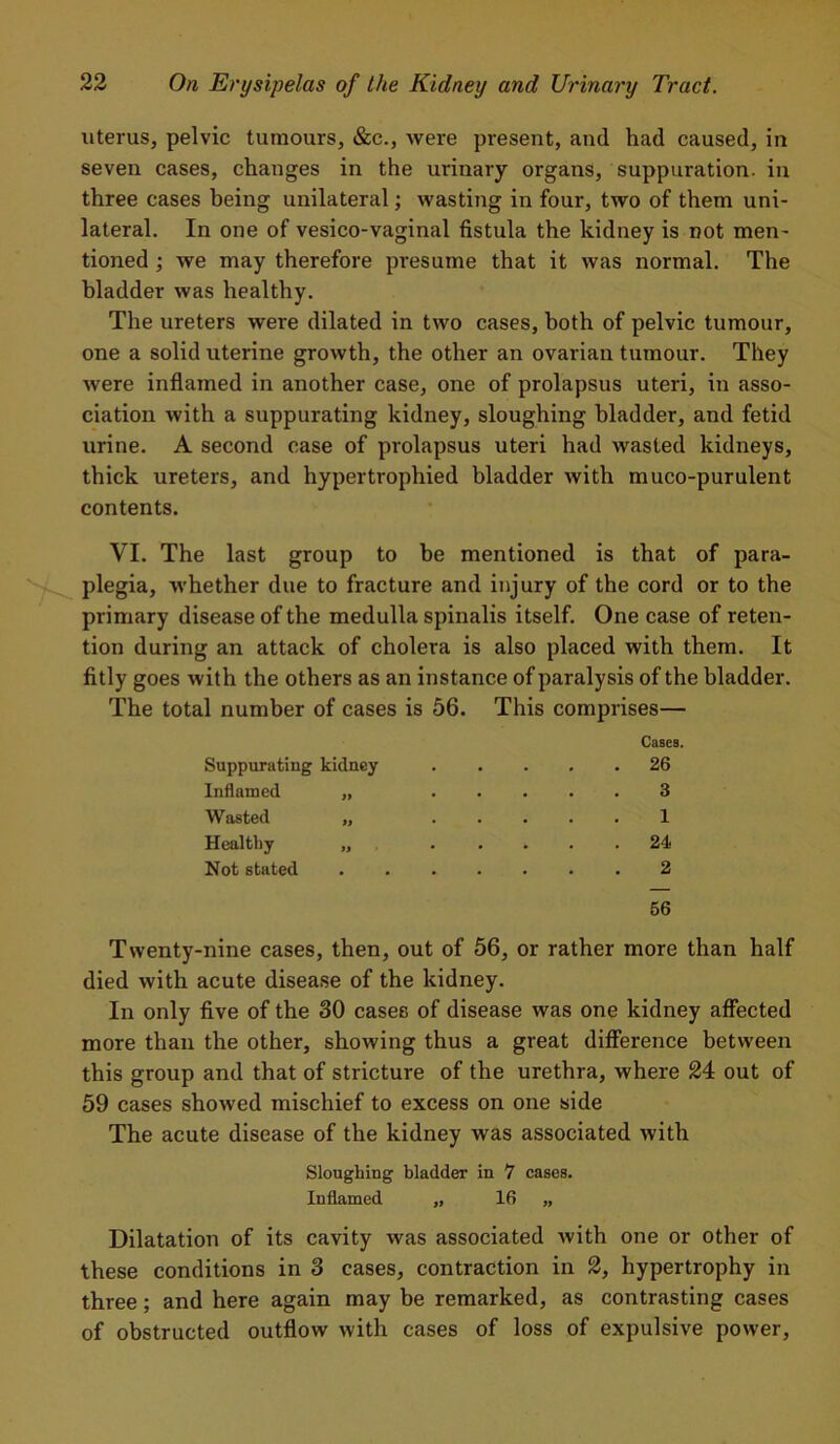uterus, pelvic tumours, &c., were present, and had caused, in seven cases, changes in the urinary organs, suppuration, in three cases being unilateral; wasting in four, two of them uni- lateral. In one of vesico-vaginal fistula the kidney is not men- tioned ; we may therefore presume that it was normal. The bladder was healthy. The ureters were dilated in two cases, both of pelvic tumour, one a solid uterine growth, the other an ovarian tumour. They were inflamed in another case, one of prolapsus uteri, in asso- ciation with a suppurating kidney, sloughing bladder, and fetid urine. A second case of prolapsus uteri had wasted kidneys, thick ureters, and hypertrophied bladder with muco-purulent contents. VI. The last group to be mentioned is that of para- plegia, whether due to fracture and injury of the cord or to the primary disease of the medulla spinalis itself. One case of reten- tion during an attack of cholera is also placed with them. It fitly goes with the others as an instance of paralysis of the bladder. The total number of cases is 56. This comprises— Cases. Suppurating kidney . 26 Inflamed „ 3 Wasted „ 1 Healthy „ . 24 Not stated 2 56 Twenty-nine cases, then, out of 56, or rather more than half died with acute disease of the kidney. In only five of the 30 cases of disease was one kidney affected more than the other, showing thus a great difference between this group and that of stricture of the urethra, where 24 out of 59 cases showed mischief to excess on one side The acute disease of the kidney was associated with Sloughing bladder in 7 cases. Inflamed „ 16 „ Dilatation of its cavity was associated with one or other of these conditions in 3 cases, contraction in 2, hypertrophy in three; and here again may be remarked, as contrasting cases of obstructed outflow with cases of loss of expulsive power,
