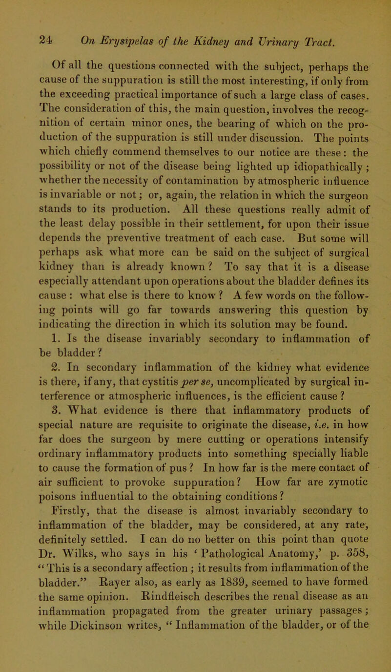 Of all the questions connected with the subject, perhaps the cause of the suppuration is still the most interesting, if only from the exceeding practical importance of such a large class of cases. The consideration of this, the main question, involves the recog- nition of certain minor ones, the bearing of which on the pro- duction of the suppuration is still under discussion. The points which chiefly commend themselves to our notice are these: the possibility or not of the disease being lighted up idiopathically; whether the necessity of contamination by atmospheric influence is invariable or not; or, again, the relation in which the surgeon stands to its production. All these questions really admit of the least delay possible in their settlement, for upon their issue depends the preventive treatment of each case. But some will perhaps ask what more can be said on the subject of surgical kidney than is already known ? To say that it is a disease especially attendant upon operations about the bladder defines its cause : what else is there to know ? A few words on the follow- ing points will go far towards answering this question by indicating the direction in which its solution may be found. 1. Is the disease invariably secondary to inflammation of be bladder? 2. In secondary inflammation of the kidney what evidence is there, if any, that cystitis perse, uncomplicated by surgical in- terference or atmospheric influences, is the efficient cause ? 3. What evidence is there that inflammatory products of special nature are requisite to originate the disease, i.e. in how far does the surgeon by mere cutting or operations intensify ordinary inflammatory products into something specially liable to cause the formation of pus ? In how far is the mere contact of air sufficient to provoke suppuration? How far are zymotic poisons influential to the obtaining conditions ? Firstly, that the disease is almost invariably secondary to inflammation of the bladder, may be considered, at any rate, definitely settled. I can do no better on this point than quote Hr. Wilks, who says in his ‘ Pathological Anatomy,’ p. 358, “ This is a secondary affection ; it results from inflammation of the bladder.” Rayer also, as early as 1839, seemed to have formed the same opinion. Rindfleisch describes the renal disease as an inflammation propagated from the greater urinary passages; while Dickinson writes, “ Inflammation of the bladder, or ol the